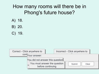 How many rooms will there be in
Phong's future house?
Correct - Click anywhere to
continue
Correct - Click anywhere to
continue
Incorrect - Click anywhere to
continue
Incorrect - Click anywhere to
continue
You answered this correctly!You answered this correctly!
Your answer:Your answer:
The correct answer is:The correct answer is:
You did not answer this question
completely
You did not answer this question
completelyYou must answer the question
before continuing
You must answer the question
before continuing
Submit Clear
A) 18.
B) 20.
C) 19.
 