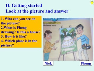 II. Getting started
Look at the picture and answer
1. Who can you see on
the picture?
2.What is Phong
drawing? Is this a house?
3. How is it like?
4. Which place is in the
picture?
Nick Phong
 