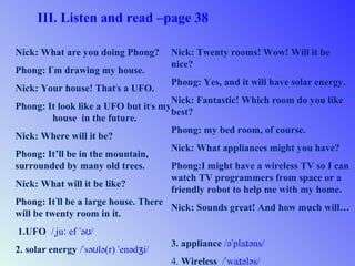 III. Listen and read –page 38
Nick: What are you doing Phong?
Phong: I’
m drawing my house.
Nick: Your house! That/
s a UFO.
Phong: It look like a UFO but it/
s my
house in the future.
Nick: Where will it be?
Phong: It’ll be in the mountain,
surrounded by many old trees.
Nick: What will it be like?
Phong: It’
ll be a large house. There
will be twenty room in it.
1.UFO / ju ef ə /ˌ ː ˈ ʊ
2. solar energy / sə lə(r) enəd i/ˈ ʊ ˈ ʒ
Nick: Twenty rooms! Wow! Will it be
nice?
Phong: Yes, and it will have solar energy.
Nick: Fantastic! Which room do you like
best?
Phong: my bed room, of course.
Nick: What appliances might you have?
Phong:I might have a wireless TV so I can
watch TV programmers from space or a
friendly robot to help me with my home.
Nick: Sounds great! And how much will…
3. appliance /ə pla əns/ˈ ɪ
4. Wireless / wa ələs/ˈ ɪ
 