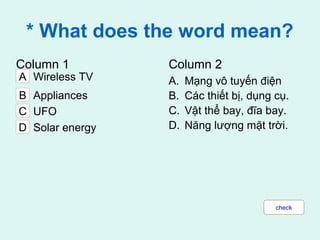 * What does the word mean?
Column 1 Column 2
A. Mạng vô tuyến điện
B. Các thiết bị, dụng cụ.
C. Vật thể bay, đĩa bay.
D. Năng lượng mặt trời.
C UFO
A Wireless TV
B Appliances
D Solar energy
check
 