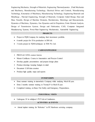 Engineering Mechanics, Strength of Materials, Engineering Thermodynamics ,Fluid Mechanics
and Machinery, Manufacturing Technology, Electrical Drives and Controls, Manufacturing
Technology, Kinematics of Machinery, Manufacturing Technology, Engineering Materials and
Metallurgy , Thermal Engineering, Strength of Materials, Computer Aided Design, Heat and
Mass Transfer, Design of Machine Elements, Mechatronics, Metrology and Measurements,
Dynamics of Machines, Dynamics, Gas Dynamics and Jet Propulsion, Finite Element Analysis,
Design of Transmission System, Design and Fabrication, CAD, Computer Integrated
Manufacturing Systems, Power Plant Engineering Mechatronics, Automobile Engineering.
PROJECTS
 Project in PQR Company for studying their investment portfolio.
 6 month project for 5S in production in DB Ltd.
 3 weeks project in TQM techniques in TER Pvt. Ltd.
CADD KNOWLEDGE
• PRO/E & CATIA courses known.
• Master Certificate Course in Automation and Process Control
• Develop graphic presentations and prepare design plans
• Produce drawings keeping budgets in mind
• Document CAD data creation
• Produce high quality maps and reports
INTERNSHIPS
 Done summer training in internshala Company while studying Mech III year.
 Done 2 months summer training in Twenty19 in Mech II year.
 Completed training on Basic Fire Safety and Emergency Preparedness.
INDUSTRIAL VISITS
 Undergone IV in whirlpool PVT Ltd at Coimbatore.
ACTIVITIES & EVENTS
 Attend inplant training for “Robotics” in PC Hardware servicing company
 