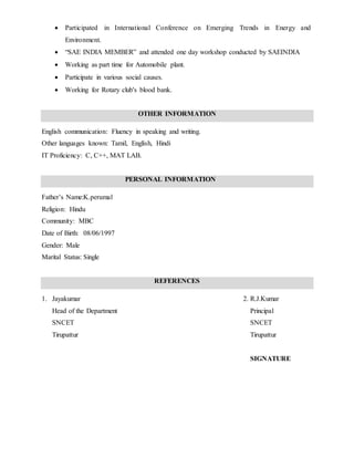  Participated in International Conference on Emerging Trends in Energy and
Environment.
 “SAE INDIA MEMBER” and attended one day workshop conducted by SAEINDIA
 Working as part time for Automobile plant.
 Participate in various social causes.
 Working for Rotary club's blood bank.
OTHER INFORMATION
English communication: Fluency in speaking and writing.
Other languages known: Tamil, English, Hindi
IT Proficiency: C, C++, MAT LAB.
PERSONAL INFORMATION
Father’s Name:K.perumal
Religion: Hindu
Community: MBC
Date of Birth: 08/06/1997
Gender: Male
Marital Status: Single
REFERENCES
1. Jayakumar 2. R.J.Kumar
Head of the Department Principal
SNCET SNCET
Tirupattur Tirupattur
SIGNATURE
 