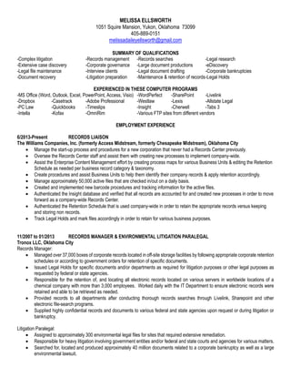 MELISSA ELLSWORTH
1051 Squire Mansion, Yukon, Oklahoma 73099
405-889-0151
melissadaileyellsworth@gmail.com
SUMMARY OF QUALIFICATIONS
-Complex litigation -Records management -Records searches -Legal research
-Extensive case discovery -Corporate governance -Large document productions -eDiscovery
-Legal file maintenance -Interview clients -Legal document drafting -Corporate bankruptcies
-Document recovery -Litigation preparation -Maintenance & retention of records-Legal Holds
EXPERIENCED IN THESE COMPUTER PROGRAMS
-MS Office (Word, Outlook, Excel, PowerPoint, Access, Visio) -WordPerfect -SharePoint -Livelink
-Dropbox -Casetrack -Adobe Professional -Westlaw -Lexis -Allstate Legal
-PC Law -Quickbooks -Timeslips -Insight -Cherwell -Tabs 3
-Intella -Kofax -OmniRim -Various FTP sites from different vendors
EMPLOYMENT EXPERIENCE
6/2013-Present RECORDS LIAISON
The Williams Companies, Inc. (formerly Access Midstream, formerly Chesapeake Midstream), Oklahoma City
 Manage the start-up process and procedures for a new corporation that never had a Records Center previously.
 Oversee the Records Center staff and assist them with creating new processes to implement company-wide.
 Assist the Enterprise Content Management effort by creating process maps for various Business Units & editing the Retention
Schedule as needed per business record category & taxonomy.
 Create procedures and assist Business Units to help them identify their company records & apply retention accordingly.
 Manage approximately 50,000 active files that are checked in/out on a daily basis.
 Created and implemented new barcode procedures and tracking information for the active files.
 Authenticated the Insight database and verified that all records are accounted for and created new processes in order to move
forward as a company-wide Records Center.
 Authenticated the Retention Schedule that is used company-wide in order to retain the appropriate records versus keeping
and storing non records.
 Track Legal Holds and mark files accordingly in order to retain for various business purposes.
11/2007 to 01/2013 RECORDS MANAGER & ENVIRONMENTAL LITIGATION PARALEGAL
Tronox LLC, Oklahoma City
Records Manager:
 Managed over 37,000 boxes of corporate records located in off-site storage facilities by following appropriate corporate retention
schedules or according to government orders for retention of specific documents.
 Issued Legal Holds for specific documents and/or departments as required for litigation purposes or other legal purposes as
requested by federal or state agencies.
 Responsible for the retention of, and locating all electronic records located on various servers in worldwide locations of a
chemical company with more than 3,000 employees. Worked daily with the IT Department to ensure electronic records were
retained and able to be retrieved as needed.
 Provided records to all departments after conducting thorough records searches through Livelink, Sharepoint and other
electronic file-search programs.
 Supplied highly confidential records and documents to various federal and state agencies upon request or during litigation or
bankruptcy.
Litigation Paralegal:
 Assigned to approximately 300 environmental legal files for sites that required extensive remediation.
 Responsible for heavy litigation involving government entities and/or federal and state courts and agencies for various matters.
 Searched for, located and produced approximately 40 million documents related to a corporate bankruptcy as well as a large
environmental lawsuit.
 