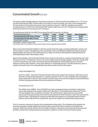 CONCENTRATED GROWTH – Q1 2011 1
Concentrated Growth | Q1 2011
The equity markets broadly enjoyed a strong start to the year. In the first quarter the portfolio rose 11.7% versus
the benchmark Russell 2500™ Growth Index's rise of 9.8%. For the first quarter, the return of the strategy was in
the top 10 percent of its Lipper peer group. Since inception on August 1, 2007 the strategy has earned an
annualized return of 10.0% versus the Russell 2500™ Growth Index return of 5.3%. This places the strategy ahead
of the benchmark and in the top 6 percent of its peers.
The performance detail for the LMCG Concentrated Growth Composite is as follows:
Composite Performance Q1 2011 1 Year 2 Year* 3 Year* Since Inception*
Concentrated Growth (Gross of Fees) 11.7% 33.5% 47.3% 13.9% 10.0%
Concentrated Growth (Net of Fees) 11.5% 32.2% 45.9% 12.8% 8.9%
Russell 2500™ Growth 9.8% 30.1% 46.0% 9.7% 5.3%
*Annualized. Inception: August 2007.
Past performance is not indicative of future results. Please see the composite disclosure below.
Macro events dominated the headlines in the first quarter led by the tragic cascading earthquake, tsunami, and
nuclear disaster in Japan. Alongside this, there was broad unrest in the Mideast headlined by regime change in
Egypt together with civil war and a NATO presence in Libya...all of which overshadowed continued threats of
sovereign defaults within the European Union.
Against this backdrop, most of the benchmarks sector moves do not come as a surprise. Energy led the way in the
first quarter rising 17%. Healthcare Services, Consumer Staples and Technology Hardware were also strong, while
consumer discretionary was weak--all of which represented headwinds to the portfolio given our limited
exposure to these areas. However, strong stock selection in Technology Services, Commercial Services, and in a
couple of Industrials led to the strong absolute and relative performance for the quarter.
A Stock that helped in Q1:
Savvis Inc. (SVVS) - A provider of cloud and hosted IT data center solutions for enterprises. SVVS shares rose on
the heels of rising earnings estimates (i.e., upward movement in the "E"), and in sympathy with a competitor's
buyout (expansion in the "P/E"). We continue to hold the shares as we view the company as a prime beneficiary
of cloud computing and believe the stock has attractive risk/reward.
A Stock that hurt in Q1:
Primo Water Corp. (PRMW) - Primo CEO Billy Prim and his management team are looking to replicate the
success they achieved in the propane industry with “Blue Rhino”, in the bottled water industry with “Primo”.
The stock dropped in Q1 as estimates came down. We sold the shares, capturing the loss, but recently
repurchased as we gained clarity and comfort on the rationale for Primo's decision to take "short-term pain for
long-term gain". Specifically, the company and Wal-Mart have agreed to an accelerated rollout of Primo's
products system wide and Primo acquired their way into the single-serve carbonated beverage industry.
The U.S. economy continues to improve and unemployment along with it. The challenge will be whether the
economy can power through tightening monetary policy, government fiscal constraints, and inflationary
pressures. While these factors and the recent strength in equities may lead to some bumps along the way, your
portfolio remains full of well-positioned secular growth companies--and the risk/reward remains good.
 