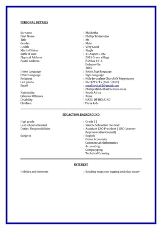 PERSONAL DETAILS
Surname : Makhetha
First Name : Phillip Tshireletso
Title : Mr
Gender : Male
Health : Very Good
Marital Status : Single
Birth of date : 31 August 1982
Physical Address 2911 Green village
Postal Address P.O Box 1818
Dobsonville
1865
Home Language : Sotho, Sign language
Other Language : Sign Language
Religious : Holy Jerusalem Church Of Repentance
Cell phone : 0631219715 (SMS ONLY)
Email : pmakhetha82@gmail.com
: Phillip.Makhetha@netcare.co.za
Nationality : South Africa
Criminal Offenses : None
Disability : HARD OF HEARING
Children : Three kids
EDUACTION BACKGROUND
High grade : Grade 12
Last school attended : Sizwile School for the Deaf
Duties Responsibilities : Assistant LRC-President ( LRC- Learner
Representative Council)
Subjects : English
Home Economics
Commercial Mathematics
Accounting
Computyping
Technical Drawing
INTEREST
Hobbies and interests : Reading magazine, jogging and play soccer
 