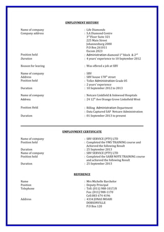 EMPLOYMENT HISTORY
Name of company : Life Diamonds
Company address : S.A Diamond Centre
3rd
Floor Suite 321
225 Main Street
Johannesburg 2000
P.O Box 261011
Excom 2023
Position held : Administration diamond 1st
block & 2nd
Duration : 4 years’ experience to 10 September 2012
Reason for leaving : Was offered a job at SBV
Name of company : SBV
Address : SBV house 178th
street
Position held : Teller Administration Grade 05
: 2 years’ experience
Duration : 10 September 2012 to 2013
Name of company : Netcare Linkfield & linkwood Hospitals
Address : 24 12th
Ave Orango Grove Linksfield West
Position Held : Billing Administration Department
: Data Captured SAP Netcare Administration
Duration : 01 September 2013 to present
EMPLOYMENT CERTIFICATE
Name of company : SBV SERVICE (PTY) LTD
Position held : Completed the VMS TRAINING course and
Achieved the following Result
Duration : 25 September 2013
Name of company : SBV SERVICE (PTY) LTD
Position held : Completed the SARB NOTE TRAINING course
and achieved the following Result
Duration : 25 September 2013
REFERENCE
Name : Mrs Michelle Barchelor
Position : Deputy Principal
Telephone : Tell: (011) 988-1017/8
Fax: (011) 988-1170
Cell:083 674 4196
Address : 4334 JONAS MOABI
DOBSONVILLE
P.O Box 120
 