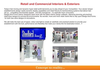 Today’s fast moving and dynamic hyper retail world demands you to stay ahead of your Competition. Your stores/ shops/
establishments design needs dynamic display capabilities and retail fixtures & merchandising systems that deliver fast
set up…compelling merchandise appeal…and fast changeover – to captivate more consumers.
Design And Forms interior designers team work with the latest interior design software, delivering stunning yet practical
retail shop designs & commercial environments. No wonder, more and more retail chains like to rely upon Design And Forms
for both new store designs & renovations.
We will make the best use of space, colour and light to create an aesthetic and practical solution to provide your
establishment with the look, performance and flexibility that make your stores the hot destination brand…!!
Concept to reality...
Retail and Commercial Interiors & Exteriors
 