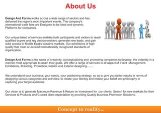 Design And Forms works across a wide range of sectors and has
delivered the region's most important events. The company's
international trade fairs are Designed to be ideal and dynamic
Platforms for companies.
Our unique blend of services enables both participants and visitors to reach
qualified buyers and key decisionmakers, generate new leads, and gain
solid access to Middle East's lucrative markets. Our exhibitions of high
quality that meet or exceed internationally recognized standards of
organization.
Design And Forms is the name of creativity; conceptualizing and promoting companies to develop the iridentity in a
manner most appropriate to attain their goals. We offer a range of services in all aspect of Event Management,
Exhibitions, Branding, Promotion, Interior and Exterior designing........
We understand your business; your needs, your positioning strategy, so as to give you better results in terms of
designing various categories and activities; to create your identity and imitate your belief and philosophy in
capturing your target audience.
Our vision is to generate Maximum Revenue & Return on Investment for our clients, Search for new markets for their
Services & Products and Exceed client expectation by providing Quality Business Promotion Solutions.
About Us
Concept to reality...
 