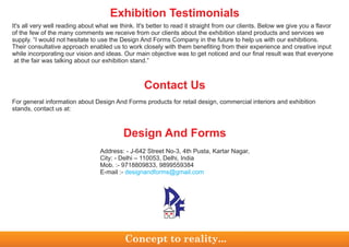 It's all very well reading about what we think. It's better to read it straight from our clients. Below we give you a flavor
of the few of the many comments we receive from our clients about the exhibition stand products and services we
supply. “I would not hesitate to use the Design And Forms Company in the future to help us with our exhibitions.
Their consultative approach enabled us to work closely with them benefiting from their experience and creative input
while incorporating our vision and ideas. Our main objective was to get noticed and our final result was that everyone
at the fair was talking about our exhibition stand.”
For general information about Design And Forms products for retail design, commercial interiors and exhibition
stands, contact us at:
Contact Us
Address: - J-642 Street No-3, 4th Pusta, Kartar Nagar,
City: - Delhi – 110053, Delhi, India
Mob. :- 9718809833, 9899559384
E-mail :- designandforms@gmail.com
Design And Forms
Concept to reality...
Exhibition Testimonials
 