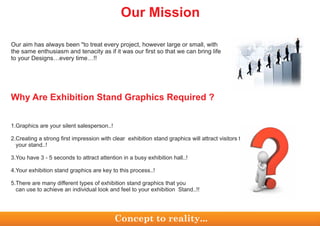 Our aim has always been "to treat every project, however large or small, with
the same enthusiasm and tenacity as if it was our first so that we can bring life
to your Designs…every time…!!
Why Are Exhibition Stand Graphics Required ?
1.Graphics are your silent salesperson..!
2.Creating a strong first impression with clear exhibition stand graphics will attract visitors to
your stand..!
3.You have 3 - 5 seconds to attract attention in a busy exhibition hall..!
4.Your exhibition stand graphics are key to this process..!
5.There are many different types of exhibition stand graphics that you
can use to achieve an individual look and feel to your exhibition Stand..!!
Our Mission
Concept to reality...
 