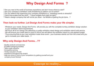 ? Are you new to the world of business expositions and don’t know where to start?
? Are your company’s exhibition costs threatening to balloon out of control?
? Do you believe that organizing your company exhibitions or marketing events is stressful?
? Have time-scales that are short…? Have budgets that might be tight?
? Need a design company that will not let you down - be flexible at getting the job done…?
Whatever your needs, Design And Forms will provide you with the complete turnkey exhibition design solution
to your exhibition stand requirements.
We focus all of our energy into delivering a quality exhibition stand design and exhibition stand build service.
We will ensure your trade stand is built on time & we will deliver the exhibition stand to a pre-agreed budget.
Thus ensuring that at your next exhibition trade show event - your business stands out from the crowd and you
get to increase your sales leads…!!
�
�
�
�
Then look no further. Let Design And Forms make your life simpler.
Quality products and services
Excellent designing facilities
Tailor-made solutions
Competitive pricing
Timely execution of work
Assistance throughout the project
Help you shine in front of your competitors by getting yourself and your
company brand Noticed
�
�
�
�
�
�
�
Why only Design And Forms…??
Concept to reality...
Why Design And Forms ?
 