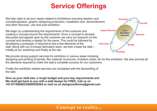 Concept
Dismantle
Research
Design
Prototype
Fabrication
Support Services
Concept to reality...
Service Offerings
conceptualization, graphic designing,production, installation and dismantlement,
and other Services - pre and post exhibition.
We begin by understanding the requirements of the customer and
creating a concept around the requirements. Once a concept Is devised,
discussed and agreed upon by the customer we carry out research on the
concept and develop a design for the same. This could be followed by
developing a prototype, if required to test a few elements of the
stall. Along with our in-house fabrication team, we then create the stall –
initially at our workshop and finally at the site.
We provide strong support services for exhibition in various areas including
designing and printing of panels, flex material, brochures, invitation cards, etc for the exhibition. We also provide all
the elements required to make the stall a complete success for our customers.
Finally the exhibition related services are completed with the dismantling of
the stall.
Give us your stall size, a rough budget and your key requirements and
We shall get back to you with a stall design for FREE. Call us on
+91-9718809833/9899559384 or mail us on designandforms@gmail.com
We help cater to all your needs related to Exhibitions including ideation and
 