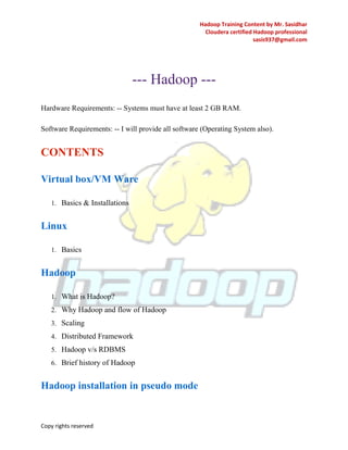 Hadoop Training Content by Mr. Sasidhar
Cloudera certified Hadoop professional
sasis937@gmail.com
Copy rights reserved
--- Hadoop ---
Hardware Requirements: -- Systems must have at least 2 GB RAM.
Software Requirements: -- I will provide all software (Operating System also).
CONTENTS
Virtual box/VM Ware
1. Basics & Installations
Linux
1. Basics
Hadoop
1. What is Hadoop?
2. Why Hadoop and flow of Hadoop
3. Scaling
4. Distributed Framework
5. Hadoop v/s RDBMS
6. Brief history of Hadoop
Hadoop installation in pseudo mode
 