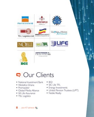 8
•	National Investment Bank
•	Westafco Ghana
•	Promasidor
•	Global Media Alliance
•	VA Life Assurance
•	TSL Logistics
Our Clients
•	BGI
•	SIC Life TFL
•	Energy Investments
•	United Pension Trustees (UPT)
•	Noble Realty
8 . . . your ICT panacea
TS L Logistics Ltd
ENERGYINVESTMENTS
(A subsidiary of Energy Bank Gh. Ltd.)
 