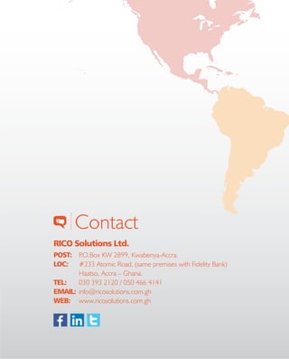 10
Contact
RICO Solutions Ltd.
POST:	 P.O.Box KW 2899, Kwabenya-Accra.
LOC:	 #233 Atomic Road, (same premises with Fidelity Bank)
	 Haatso, Accra – Ghana.
TEL: 	 030 393 2120 / 050 466 4141
EMAIL:	info@ricosolutions.com.gh
WEB:	www.ricosolutions.com.gh
 