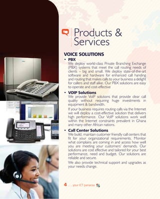4
Products & 		
Services
VOICE SOLUTIONS
•	 PBX
We deploy world-class Private Branching Exchange
(PBX) systems that meet the call routing needs of
clients – big and small. We deploy state-of-the-art
software and hardware for enhanced call handing
and routing that makes calls to your business a delight
for callers and staff alike. Our PBX solutions are easy
to operate and cost-effective
•	 VOIP Solutions
We provide VoIP solutions that provide clear call
quality without requiring huge investments in
equipment & bandwidth.
If your business requires routing calls via the Internet
we will deploy a cost-effective solution that delivers
high performance. Our VoIP solutions work well
within the Internet constraints prevalent in Ghana
and many other African nations.
•	 Call Center Solutions
We build, maintain customer friendly call centers that
fit for your organizational requirements. Monitor
what complains are coming in and access how well
you are meeting your customers’ demands. Our
solutions are cost effective and tailored for your best
performance, need and budget. Our solutions are
reliable and secure.
We also provide technical support and upgrades as
your needs change.
4 . . . your ICT panacea
 