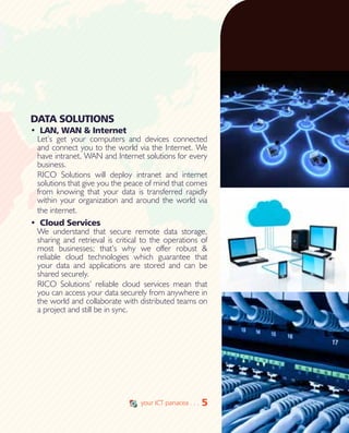 5
DATA SOLUTIONS
•	 LAN, WAN & Internet
Let’s get your computers and devices connected
and connect you to the world via the Internet. We
have intranet, WAN and Internet solutions for every
business.
RICO Solutions will deploy intranet and internet
solutions that give you the peace of mind that comes
from knowing that your data is transferred rapidly
within your organization and around the world via
the internet.
•	 Cloud Services
We understand that secure remote data storage,
sharing and retrieval is critical to the operations of
most businesses; that’s why we offer robust &
reliable cloud technologies which guarantee that
your data and applications are stored and can be
shared securely.
RICO Solutions’ reliable cloud services mean that
you can access your data securely from anywhere in
the world and collaborate with distributed teams on
a project and still be in sync.
5your ICT panacea . . .
 