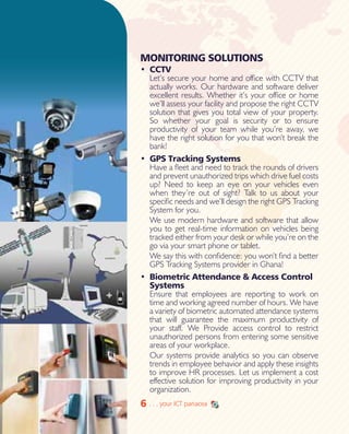 6
MONITORING SOLUTIONS
•	 CCTV
Let’s secure your home and office with CCTV that
actually works. Our hardware and software deliver
excellent results. Whether it’s your office or home
we’ll assess your facility and propose the right CCTV
solution that gives you total view of your property.
So whether your goal is security or to ensure
productivity of your team while you’re away, we
have the right solution for you that won’t break the
bank!
•	 GPS Tracking Systems
Have a fleet and need to track the rounds of drivers
and prevent unauthorized trips which drive fuel costs
up? Need to keep an eye on your vehicles even
when they’re out of sight? Talk to us about your
specific needs and we’ll design the right GPS Tracking
System for you.
We use modern hardware and software that allow
you to get real-time information on vehicles being
tracked either from your desk or while you’re on the
go via your smart phone or tablet.
We say this with confidence: you won’t find a better
GPS Tracking Systems provider in Ghana!
•	 Biometric Attendance & Access Control
Systems
Ensure that employees are reporting to work on
time and working agreed number of hours. We have
a variety of biometric automated attendance systems
that will guarantee the maximum productivity of
your staff. We Provide access control to restrict
unauthorized persons from entering some sensitive
areas of your workplace.
Our systems provide analytics so you can observe
trends in employee behavior and apply these insights
to improve HR processes. Let us implement a cost
effective solution for improving productivity in your
organization.
6 . . . your ICT panacea
 
