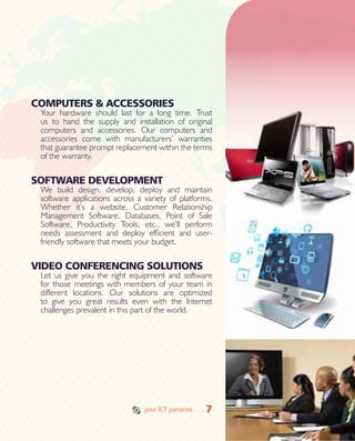 7
COMPUTERS & ACCESSORIES
Your hardware should last for a long time. Trust
us to hand the supply and installation of original
computers and accessories. Our computers and
accessories come with manufacturers’ warranties
that guarantee prompt replacement within the terms
of the warranty.
SOFTWARE DEVELOPMENT
We build design, develop, deploy and maintain
software applications across a variety of platforms.
Whether it’s a website, Customer Relationship
Management Software, Databases, Point of Sale
Software, Productivity Tools, etc., we’ll perform
needs assessment and deploy efficient and user-
friendly software that meets your budget.
VIDEO CONFERENCING SOLUTIONS
Let us give you the right equipment and software
for those meetings with members of your team in
different locations. Our solutions are optimized
to give you great results even with the Internet
challenges prevalent in this part of the world.
7your ICT panacea . . .
 