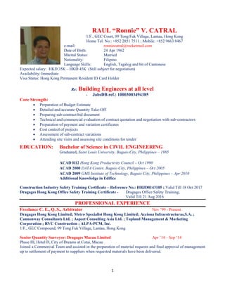 1
RAUL “Ronnie” V. CATRAL
1/F., GEC Court, 99 Tong Fuk Village, Lantau, Hong Kong
Home Tel. No.: +852 2851 7511 ; Mobile: +852 9663 8467
e-mail: ronniecatral@rocketmail.com
Date of Birth: 24 Apr 1962
Marital Status: Married
Nationality: Filipino
Language Skills: English, Tagalog and bit of Cantonese
Expected salary: HKD 35K – HKD 45K (Still subject for negotiation)
Availability: Immediate
Visa Status: Hong Kong Permanent Resident ID Card Holder
Re: Building Engineers at all level
- JobsDB ref.: 10003003494385
Core Strength:
 Preparation of Budget Estimate
 Detailed and accurate Quantity Take-Off
 Preparing sub-contract bid document
 Technical and commercial evaluation of contract quotation and negotiation with sub-contractors
 Preparation of payment and variation certificates
 Cost control of projects
 Assessment of sub-contract variations
 Attending site visits and assessing site conditions for tender
EDUCATION: Bachelor of Science in CIVIL ENGINEERING
Graduated, Saint Louis University, Baguio City, Philippines – 1985
ACAD R12 Hong Kong Productivity Council – Oct 1990
ACAD 2000 DATA Center, Baguio City, Philippines – Oct 2005
ACAD 2009 GMS Institute of Technology, Baguio City, Philippines – Apr 2010
Additional Knowledge in Edifice
Construction Industry Safety Training Certificate – Reference No.: HRJD0143105 ; Valid Till 18 Oct 2017
Dragages Hong Kong Office Safety Training Certificate - Dragages Office Safety Training,
Valid Till 21 Aug 2016
PROFESSIONAL EXPERIENCE
Freelance C. E., Q. S., Arbitrator Nov ’99 - Present
Dragages Hong Kong Limited; Metro Specialist Hong Kong Limited; Acciona Infraestructuras,S.A. ;
Cannonway Consultants Ltd. ; Aspect Consulting Asia Ltd. ; Topland Management & Marketing
Corporation ; RVC Construction ; ALPA-PCM, Inc.
1/F., GEC Compound, 99 Tong Fuk Village, Lantau, Hong Kong
Senior Quantity Surveyor: Dragages Macau Limited Apr ’14 – Sep ‘14
Phase III, Hotel D, City of Dreams at Cotai, Macau
Joined a Commercial Team and assisted in the preparation of material requests and final approval of management
up to settlement of payment to suppliers when requested materials have been delivered.
 