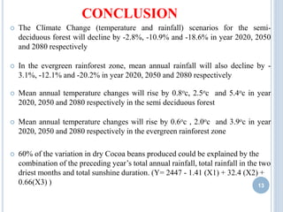 CONCLUSION
13
 The Climate Change (temperature and rainfall) scenarios for the semi-
deciduous forest will decline by -2.8%, -10.9% and -18.6% in year 2020, 2050
and 2080 respectively
 In the evergreen rainforest zone, mean annual rainfall will also decline by -
3.1%, -12.1% and -20.2% in year 2020, 2050 and 2080 respectively
 Mean annual temperature changes will rise by 0.8oc, 2.5oc and 5.4oc in year
2020, 2050 and 2080 respectively in the semi deciduous forest
 Mean annual temperature changes will rise by 0.6oc , 2.0oc and 3.9oc in year
2020, 2050 and 2080 respectively in the evergreen rainforest zone
 60% of the variation in dry Cocoa beans produced could be explained by the
combination of the preceding year’s total annual rainfall, total rainfall in the two
driest months and total sunshine duration. (Y= 2447 - 1.41 (X1) + 32.4 (X2) +
0.66(X3) )
 