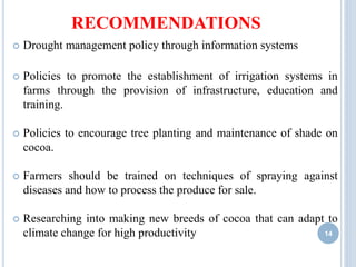 RECOMMENDATIONS
 Drought management policy through information systems
 Policies to promote the establishment of irrigation systems in
farms through the provision of infrastructure, education and
training.
 Policies to encourage tree planting and maintenance of shade on
cocoa.
 Farmers should be trained on techniques of spraying against
diseases and how to process the produce for sale.
 Researching into making new breeds of cocoa that can adapt to
climate change for high productivity 14
 