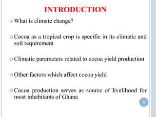 INTRODUCTION
 What is climate change?
 Cocoa as a tropical crop is specific in its climatic and
soil requirement
 Climatic parameters related to cocoa yield production
 Other factors which affect cocoa yield
 Cocoa production serves as source of livelihood for
most inhabitants of Ghana
3
 