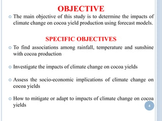  The main objective of this study is to determine the impacts of
climate change on cocoa yield production using forecast models.
SPECIFIC OBJECTIVES
 To find associations among rainfall, temperature and sunshine
with cocoa production
 Investigate the impacts of climate change on cocoa yields
 Assess the socio-economic implications of climate change on
cocoa yields
 How to mitigate or adapt to impacts of climate change on cocoa
yields
OBJECTIVE
4
 