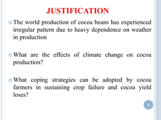 JUSTIFICATION
 The world production of cocoa beans has experienced
irregular pattern due to heavy dependence on weather
in production
 What are the effects of climate change on cocoa
production?
 What coping strategies can be adopted by cocoa
farmers in sustaining crop failure and cocoa yield
loses?
5
 