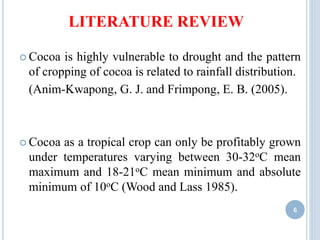 LITERATURE REVIEW
 Cocoa is highly vulnerable to drought and the pattern
of cropping of cocoa is related to rainfall distribution.
(Anim-Kwapong, G. J. and Frimpong, E. B. (2005).
 Cocoa as a tropical crop can only be profitably grown
under temperatures varying between 30-32oC mean
maximum and 18-21oC mean minimum and absolute
minimum of 10oC (Wood and Lass 1985).
6
 