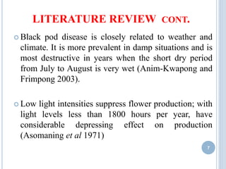 LITERATURE REVIEW CONT.
 Black pod disease is closely related to weather and
climate. It is more prevalent in damp situations and is
most destructive in years when the short dry period
from July to August is very wet (Anim-Kwapong and
Frimpong 2003).
 Low light intensities suppress flower production; with
light levels less than 1800 hours per year, have
considerable depressing effect on production
(Asomaning et al 1971)
7
 