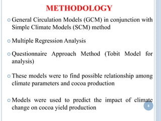 METHODOLOGY
 General Circulation Models (GCM) in conjunction with
Simple Climate Models (SCM) method
 Multiple Regression Analysis
 Questionnaire Approach Method (Tobit Model for
analysis)
 These models were to find possible relationship among
climate parameters and cocoa production
 Models were used to predict the impact of climate
change on cocoa yield production 8
 