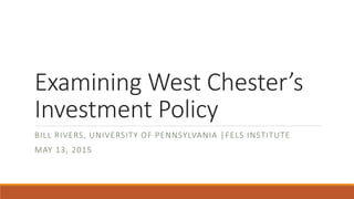 Examining West Chester’s
Investment Policy
BILL RIVERS, UNIVERSITY OF PENNSYLVANIA │FELS INSTITUTE
MAY 13, 2015
 