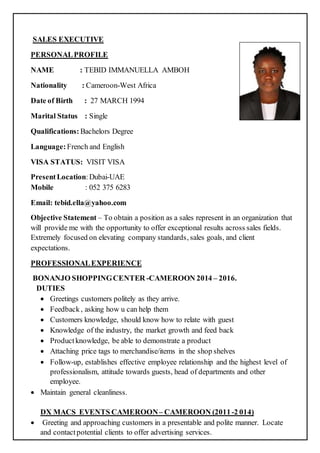 SALES EXECUTIVE
PERSONALPROFILE
NAME : TEBID IMMANUELLA AMBOH
Nationality : Cameroon-West Africa
Date of Birth : 27 MARCH 1994
Marital Status : Single
Qualifications: Bachelors Degree
Language: French and English
VISA STATUS: VISIT VISA
PresentLocation:Dubai-UAE
Mobile : 052 375 6283
Email: tebid.ella@yahoo.com
Objective Statement – To obtain a position as a sales represent in an organization that
will provide me with the opportunity to offer exceptional results across sales fields.
Extremely focused on elevating company standards, sales goals, and client
expectations.
PROFESSIONALEXPERIENCE
BONANJO SHOPPINGCENTER -CAMEROON 2014 – 2016.
DUTIES
 Greetings customers politely as they arrive.
 Feedback, asking how u can help them
 Customers knowledge, should know how to relate with guest
 Knowledge of the industry, the market growth and feed back
 Productknowledge, be able to demonstrate a product
 Attaching price tags to merchandise/items in the shop shelves
 Follow-up, establishes effective employee relationship and the highest level of
professionalism, attitude towards guests, head of departments and other
employee.
 Maintain general cleanliness.
DX MACS EVENTS CAMEROON– CAMEROON (2011-2 014)
 Greeting and approaching customers in a presentable and polite manner. Locate
and contactpotential clients to offer advertising services.
 