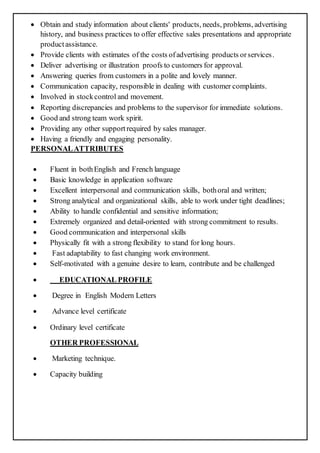  Obtain and study information about clients' products, needs, problems, advertising
history, and business practices to offer effective sales presentations and appropriate
productassistance.
 Provide clients with estimates of the costs ofadvertising products orservices.
 Deliver advertising or illustration proofs to customers for approval.
 Answering queries from customers in a polite and lovely manner.
 Communication capacity, responsible in dealing with customer complaints.
 Involved in stockcontrol and movement.
 Reporting discrepancies and problems to the supervisor for immediate solutions.
 Good and strong team work spirit.
 Providing any other supportrequired by sales manager.
 Having a friendly and engaging personality.
PERSONALATTRIBUTES
 Fluent in bothEnglish and French language
 Basic knowledge in application software
 Excellent interpersonal and communication skills, bothoral and written;
 Strong analytical and organizational skills, able to work under tight deadlines;
 Ability to handle confidential and sensitive information;
 Extremely organized and detail-oriented with strong commitment to results.
 Good communication and interpersonal skills
 Physically fit with a strong flexibility to stand for long hours.
 Fast adaptability to fast changing work environment.
 Self-motivated with a genuine desire to learn, contribute and be challenged
 EDUCATIONAL PROFILE
 Degree in English Modern Letters
 Advance level certificate
 Ordinary level certificate
OTHER PROFESSIONAL
 Marketing technique.
 Capacity building
 