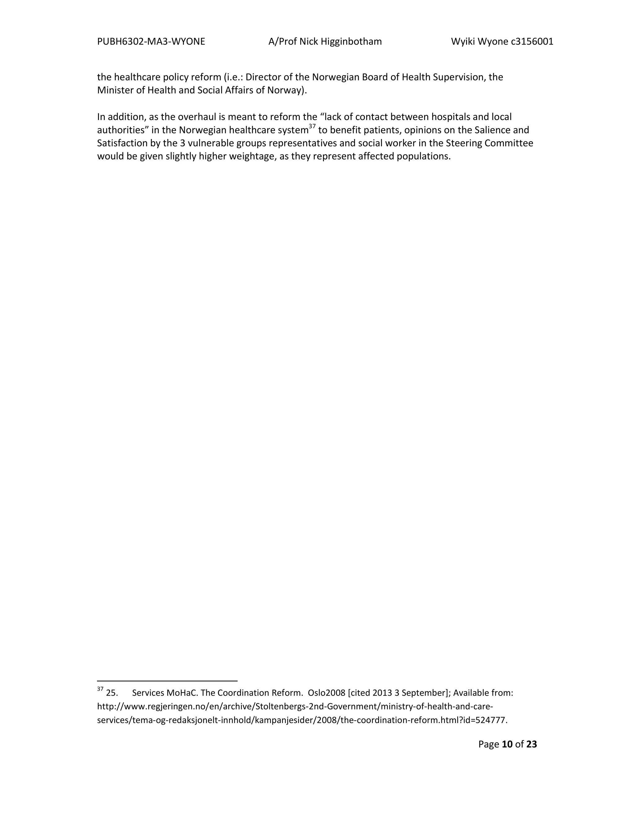 PUBH6302-MA3-WYONE A/Prof Nick Higginbotham Wyiki Wyone c3156001
Page 10 of 23
the healthcare policy reform (i.e.: Director of the Norwegian Board of Health Supervision, the
Minister of Health and Social Affairs of Norway).
In addition, as the overhaul is meant to reform the “lack of contact between hospitals and local
authorities” in the Norwegian healthcare system37
to benefit patients, opinions on the Salience and
Satisfaction by the 3 vulnerable groups representatives and social worker in the Steering Committee
would be given slightly higher weightage, as they represent affected populations.
37
25. Services MoHaC. The Coordination Reform. Oslo2008 [cited 2013 3 September]; Available from:
http://www.regjeringen.no/en/archive/Stoltenbergs-2nd-Government/ministry-of-health-and-care-
services/tema-og-redaksjonelt-innhold/kampanjesider/2008/the-coordination-reform.html?id=524777.
 