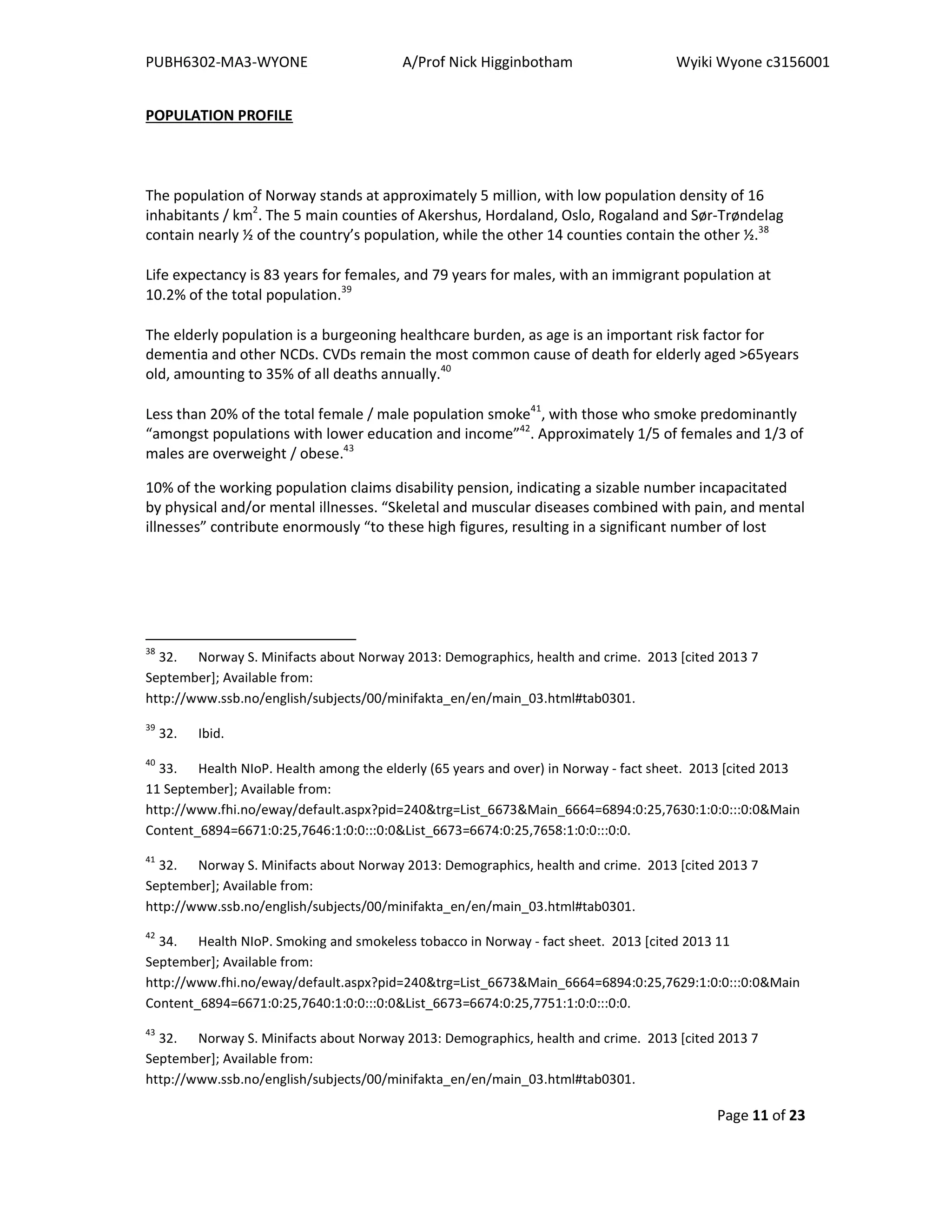 PUBH6302-MA3-WYONE A/Prof Nick Higginbotham Wyiki Wyone c3156001
Page 11 of 23
POPULATION PROFILE
The population of Norway stands at approximately 5 million, with low population density of 16
inhabitants / km2
. The 5 main counties of Akershus, Hordaland, Oslo, Rogaland and Sør-Trøndelag
contain nearly ½ of the country’s population, while the other 14 counties contain the other ½.38
Life expectancy is 83 years for females, and 79 years for males, with an immigrant population at
10.2% of the total population.39
The elderly population is a burgeoning healthcare burden, as age is an important risk factor for
dementia and other NCDs. CVDs remain the most common cause of death for elderly aged >65years
old, amounting to 35% of all deaths annually.40
Less than 20% of the total female / male population smoke41
, with those who smoke predominantly
“amongst populations with lower education and income”42
. Approximately 1/5 of females and 1/3 of
males are overweight / obese.43
10% of the working population claims disability pension, indicating a sizable number incapacitated
by physical and/or mental illnesses. “Skeletal and muscular diseases combined with pain, and mental
illnesses” contribute enormously “to these high figures, resulting in a significant number of lost
38
32. Norway S. Minifacts about Norway 2013: Demographics, health and crime. 2013 [cited 2013 7
September]; Available from:
http://www.ssb.no/english/subjects/00/minifakta_en/en/main_03.html#tab0301.
39
32. Ibid.
40
33. Health NIoP. Health among the elderly (65 years and over) in Norway - fact sheet. 2013 [cited 2013
11 September]; Available from:
http://www.fhi.no/eway/default.aspx?pid=240&trg=List_6673&Main_6664=6894:0:25,7630:1:0:0:::0:0&Main
Content_6894=6671:0:25,7646:1:0:0:::0:0&List_6673=6674:0:25,7658:1:0:0:::0:0.
41
32. Norway S. Minifacts about Norway 2013: Demographics, health and crime. 2013 [cited 2013 7
September]; Available from:
http://www.ssb.no/english/subjects/00/minifakta_en/en/main_03.html#tab0301.
42
34. Health NIoP. Smoking and smokeless tobacco in Norway - fact sheet. 2013 [cited 2013 11
September]; Available from:
http://www.fhi.no/eway/default.aspx?pid=240&trg=List_6673&Main_6664=6894:0:25,7629:1:0:0:::0:0&Main
Content_6894=6671:0:25,7640:1:0:0:::0:0&List_6673=6674:0:25,7751:1:0:0:::0:0.
43
32. Norway S. Minifacts about Norway 2013: Demographics, health and crime. 2013 [cited 2013 7
September]; Available from:
http://www.ssb.no/english/subjects/00/minifakta_en/en/main_03.html#tab0301.
 