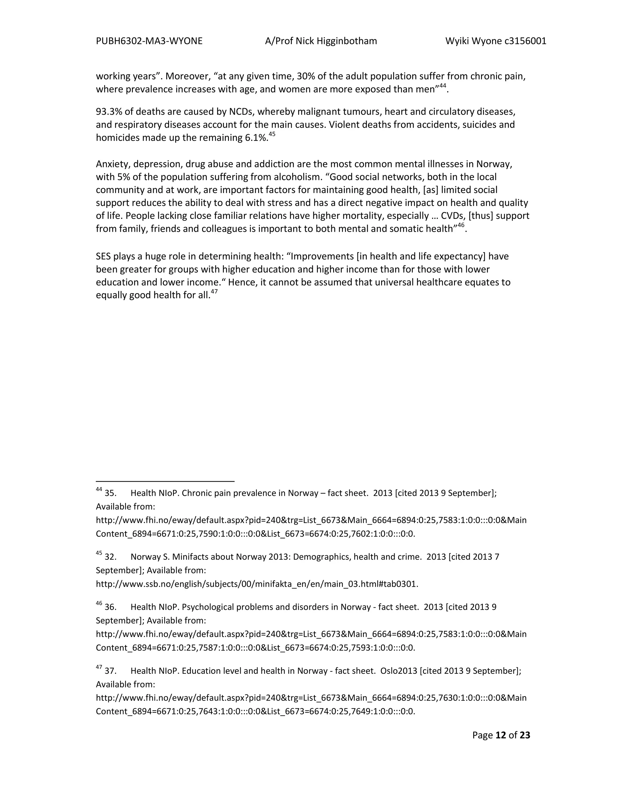 PUBH6302-MA3-WYONE A/Prof Nick Higginbotham Wyiki Wyone c3156001
Page 12 of 23
working years”. Moreover, “at any given time, 30% of the adult population suffer from chronic pain,
where prevalence increases with age, and women are more exposed than men”44
.
93.3% of deaths are caused by NCDs, whereby malignant tumours, heart and circulatory diseases,
and respiratory diseases account for the main causes. Violent deaths from accidents, suicides and
homicides made up the remaining 6.1%.45
Anxiety, depression, drug abuse and addiction are the most common mental illnesses in Norway,
with 5% of the population suffering from alcoholism. “Good social networks, both in the local
community and at work, are important factors for maintaining good health, [as] limited social
support reduces the ability to deal with stress and has a direct negative impact on health and quality
of life. People lacking close familiar relations have higher mortality, especially … CVDs, [thus] support
from family, friends and colleagues is important to both mental and somatic health”46
.
SES plays a huge role in determining health: “Improvements [in health and life expectancy] have
been greater for groups with higher education and higher income than for those with lower
education and lower income.“ Hence, it cannot be assumed that universal healthcare equates to
equally good health for all.47
44
35. Health NIoP. Chronic pain prevalence in Norway – fact sheet. 2013 [cited 2013 9 September];
Available from:
http://www.fhi.no/eway/default.aspx?pid=240&trg=List_6673&Main_6664=6894:0:25,7583:1:0:0:::0:0&Main
Content_6894=6671:0:25,7590:1:0:0:::0:0&List_6673=6674:0:25,7602:1:0:0:::0:0.
45
32. Norway S. Minifacts about Norway 2013: Demographics, health and crime. 2013 [cited 2013 7
September]; Available from:
http://www.ssb.no/english/subjects/00/minifakta_en/en/main_03.html#tab0301.
46
36. Health NIoP. Psychological problems and disorders in Norway - fact sheet. 2013 [cited 2013 9
September]; Available from:
http://www.fhi.no/eway/default.aspx?pid=240&trg=List_6673&Main_6664=6894:0:25,7583:1:0:0:::0:0&Main
Content_6894=6671:0:25,7587:1:0:0:::0:0&List_6673=6674:0:25,7593:1:0:0:::0:0.
47
37. Health NIoP. Education level and health in Norway - fact sheet. Oslo2013 [cited 2013 9 September];
Available from:
http://www.fhi.no/eway/default.aspx?pid=240&trg=List_6673&Main_6664=6894:0:25,7630:1:0:0:::0:0&Main
Content_6894=6671:0:25,7643:1:0:0:::0:0&List_6673=6674:0:25,7649:1:0:0:::0:0.
 