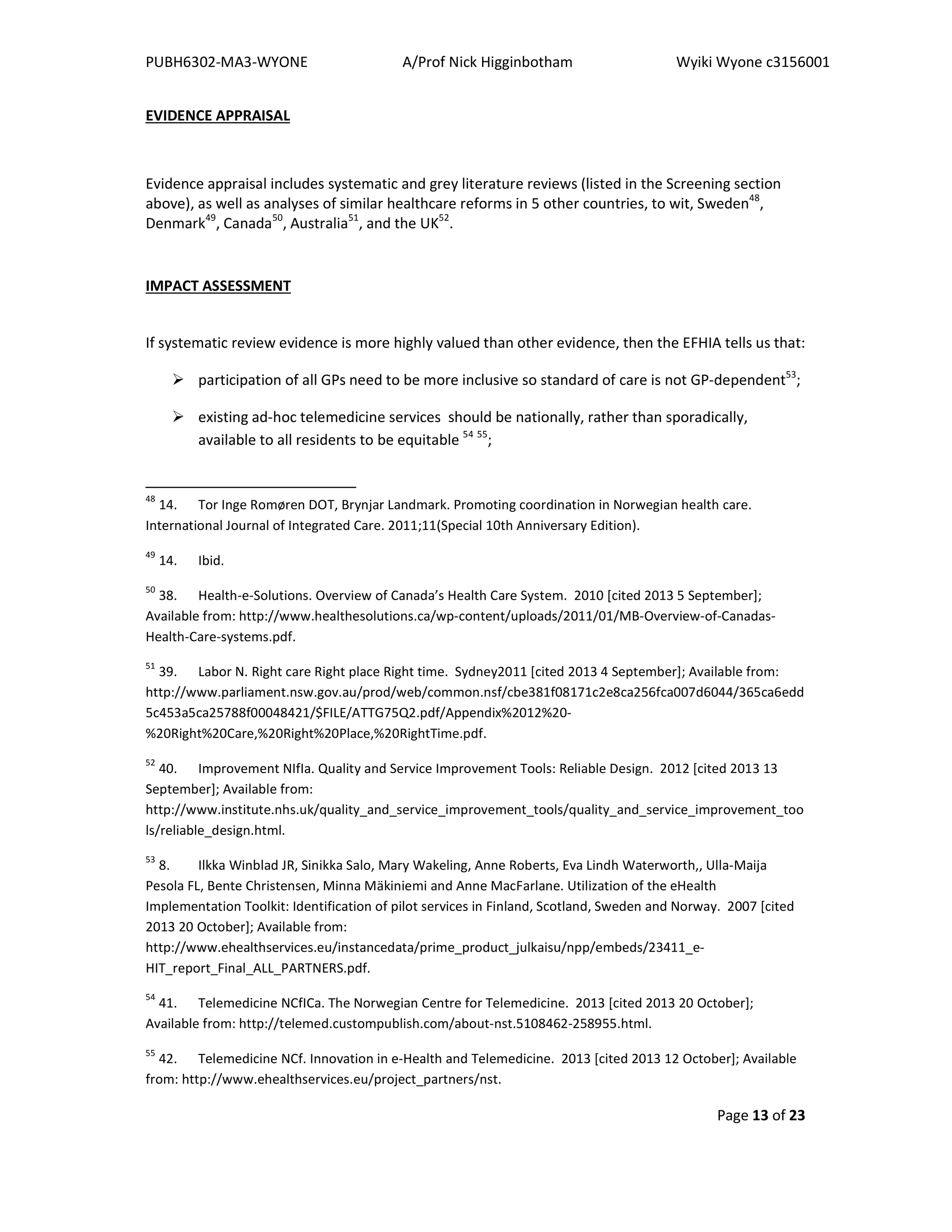PUBH6302-MA3-WYONE A/Prof Nick Higginbotham Wyiki Wyone c3156001
Page 13 of 23
EVIDENCE APPRAISAL
Evidence appraisal includes systematic and grey literature reviews (listed in the Screening section
above), as well as analyses of similar healthcare reforms in 5 other countries, to wit, Sweden48
,
Denmark49
, Canada50
, Australia51
, and the UK52
.
IMPACT ASSESSMENT
If systematic review evidence is more highly valued than other evidence, then the EFHIA tells us that:
participation of all GPs need to be more inclusive so standard of care is not GP-dependent53
;
existing ad-hoc telemedicine services should be nationally, rather than sporadically,
available to all residents to be equitable 54 55
;
48
14. Tor Inge Romøren DOT, Brynjar Landmark. Promoting coordination in Norwegian health care.
International Journal of Integrated Care. 2011;11(Special 10th Anniversary Edition).
49
14. Ibid.
50
38. Health-e-Solutions. Overview of Canada’s Health Care System. 2010 [cited 2013 5 September];
Available from: http://www.healthesolutions.ca/wp-content/uploads/2011/01/MB-Overview-of-Canadas-
Health-Care-systems.pdf.
51
39. Labor N. Right care Right place Right time. Sydney2011 [cited 2013 4 September]; Available from:
http://www.parliament.nsw.gov.au/prod/web/common.nsf/cbe381f08171c2e8ca256fca007d6044/365ca6edd
5c453a5ca25788f00048421/$FILE/ATTG75Q2.pdf/Appendix%2012%20-
%20Right%20Care,%20Right%20Place,%20RightTime.pdf.
52
40. Improvement NIfIa. Quality and Service Improvement Tools: Reliable Design. 2012 [cited 2013 13
September]; Available from:
http://www.institute.nhs.uk/quality_and_service_improvement_tools/quality_and_service_improvement_too
ls/reliable_design.html.
53
8. Ilkka Winblad JR, Sinikka Salo, Mary Wakeling, Anne Roberts, Eva Lindh Waterworth,, Ulla-Maija
Pesola FL, Bente Christensen, Minna Mäkiniemi and Anne MacFarlane. Utilization of the eHealth
Implementation Toolkit: Identification of pilot services in Finland, Scotland, Sweden and Norway. 2007 [cited
2013 20 October]; Available from:
http://www.ehealthservices.eu/instancedata/prime_product_julkaisu/npp/embeds/23411_e-
HIT_report_Final_ALL_PARTNERS.pdf.
54
41. Telemedicine NCfICa. The Norwegian Centre for Telemedicine. 2013 [cited 2013 20 October];
Available from: http://telemed.custompublish.com/about-nst.5108462-258955.html.
55
42. Telemedicine NCf. Innovation in e-Health and Telemedicine. 2013 [cited 2013 12 October]; Available
from: http://www.ehealthservices.eu/project_partners/nst.
 