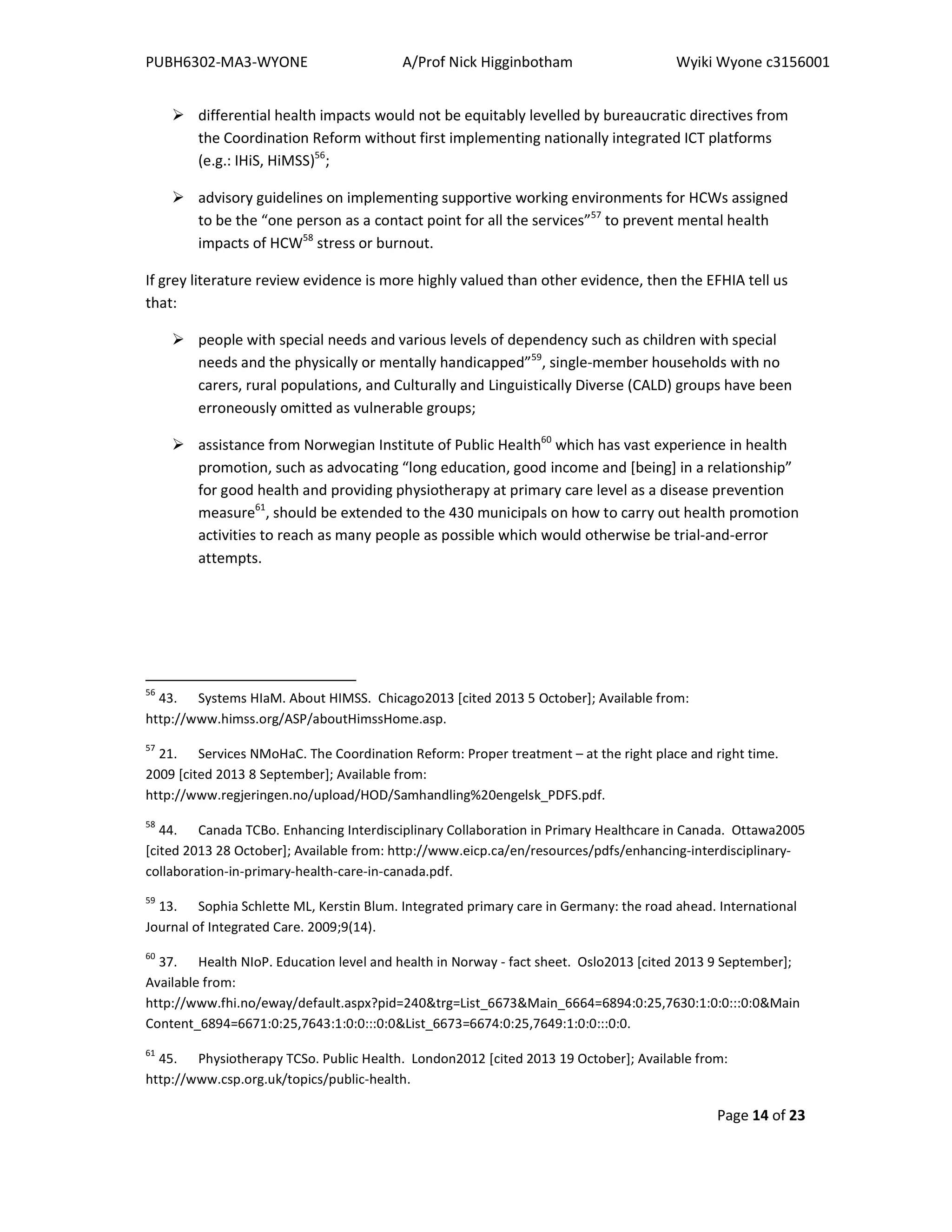 PUBH6302-MA3-WYONE A/Prof Nick Higginbotham Wyiki Wyone c3156001
Page 14 of 23
differential health impacts would not be equitably levelled by bureaucratic directives from
the Coordination Reform without first implementing nationally integrated ICT platforms
(e.g.: IHiS, HiMSS)56
;
advisory guidelines on implementing supportive working environments for HCWs assigned
to be the “one person as a contact point for all the services”57
to prevent mental health
impacts of HCW58
stress or burnout.
If grey literature review evidence is more highly valued than other evidence, then the EFHIA tell us
that:
people with special needs and various levels of dependency such as children with special
needs and the physically or mentally handicapped”59
, single-member households with no
carers, rural populations, and Culturally and Linguistically Diverse (CALD) groups have been
erroneously omitted as vulnerable groups;
assistance from Norwegian Institute of Public Health60
which has vast experience in health
promotion, such as advocating “long education, good income and [being] in a relationship”
for good health and providing physiotherapy at primary care level as a disease prevention
measure61
, should be extended to the 430 municipals on how to carry out health promotion
activities to reach as many people as possible which would otherwise be trial-and-error
attempts.
56
43. Systems HIaM. About HIMSS. Chicago2013 [cited 2013 5 October]; Available from:
http://www.himss.org/ASP/aboutHimssHome.asp.
57
21. Services NMoHaC. The Coordination Reform: Proper treatment – at the right place and right time.
2009 [cited 2013 8 September]; Available from:
http://www.regjeringen.no/upload/HOD/Samhandling%20engelsk_PDFS.pdf.
58
44. Canada TCBo. Enhancing Interdisciplinary Collaboration in Primary Healthcare in Canada. Ottawa2005
[cited 2013 28 October]; Available from: http://www.eicp.ca/en/resources/pdfs/enhancing-interdisciplinary-
collaboration-in-primary-health-care-in-canada.pdf.
59
13. Sophia Schlette ML, Kerstin Blum. Integrated primary care in Germany: the road ahead. International
Journal of Integrated Care. 2009;9(14).
60
37. Health NIoP. Education level and health in Norway - fact sheet. Oslo2013 [cited 2013 9 September];
Available from:
http://www.fhi.no/eway/default.aspx?pid=240&trg=List_6673&Main_6664=6894:0:25,7630:1:0:0:::0:0&Main
Content_6894=6671:0:25,7643:1:0:0:::0:0&List_6673=6674:0:25,7649:1:0:0:::0:0.
61
45. Physiotherapy TCSo. Public Health. London2012 [cited 2013 19 October]; Available from:
http://www.csp.org.uk/topics/public-health.
 
