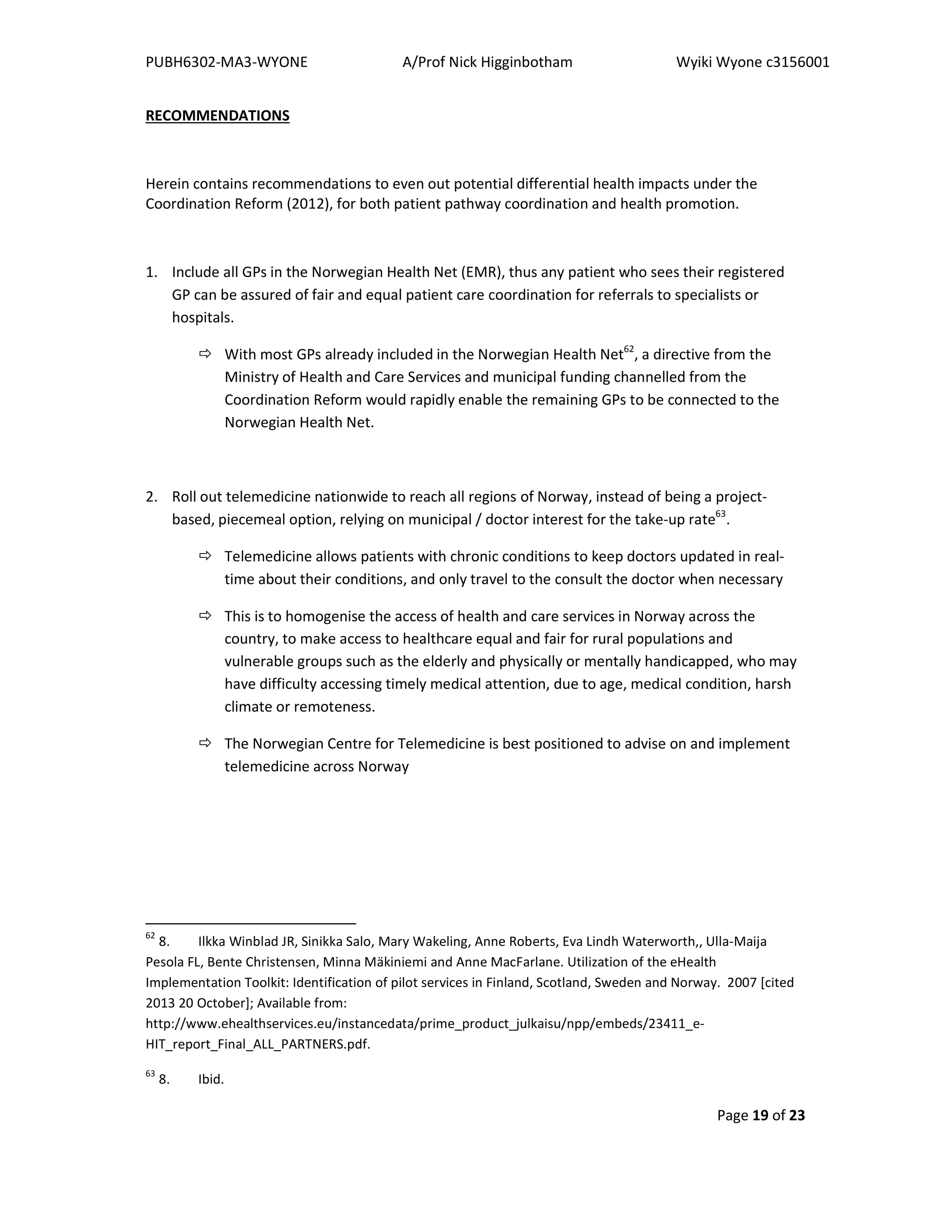 PUBH6302-MA3-WYONE A/Prof Nick Higginbotham Wyiki Wyone c3156001
Page 19 of 23
RECOMMENDATIONS
Herein contains recommendations to even out potential differential health impacts under the
Coordination Reform (2012), for both patient pathway coordination and health promotion.
1. Include all GPs in the Norwegian Health Net (EMR), thus any patient who sees their registered
GP can be assured of fair and equal patient care coordination for referrals to specialists or
hospitals.
With most GPs already included in the Norwegian Health Net62
, a directive from the
Ministry of Health and Care Services and municipal funding channelled from the
Coordination Reform would rapidly enable the remaining GPs to be connected to the
Norwegian Health Net.
2. Roll out telemedicine nationwide to reach all regions of Norway, instead of being a project-
based, piecemeal option, relying on municipal / doctor interest for the take-up rate63
.
Telemedicine allows patients with chronic conditions to keep doctors updated in real-
time about their conditions, and only travel to the consult the doctor when necessary
This is to homogenise the access of health and care services in Norway across the
country, to make access to healthcare equal and fair for rural populations and
vulnerable groups such as the elderly and physically or mentally handicapped, who may
have difficulty accessing timely medical attention, due to age, medical condition, harsh
climate or remoteness.
The Norwegian Centre for Telemedicine is best positioned to advise on and implement
telemedicine across Norway
62
8. Ilkka Winblad JR, Sinikka Salo, Mary Wakeling, Anne Roberts, Eva Lindh Waterworth,, Ulla-Maija
Pesola FL, Bente Christensen, Minna Mäkiniemi and Anne MacFarlane. Utilization of the eHealth
Implementation Toolkit: Identification of pilot services in Finland, Scotland, Sweden and Norway. 2007 [cited
2013 20 October]; Available from:
http://www.ehealthservices.eu/instancedata/prime_product_julkaisu/npp/embeds/23411_e-
HIT_report_Final_ALL_PARTNERS.pdf.
63
8. Ibid.
 