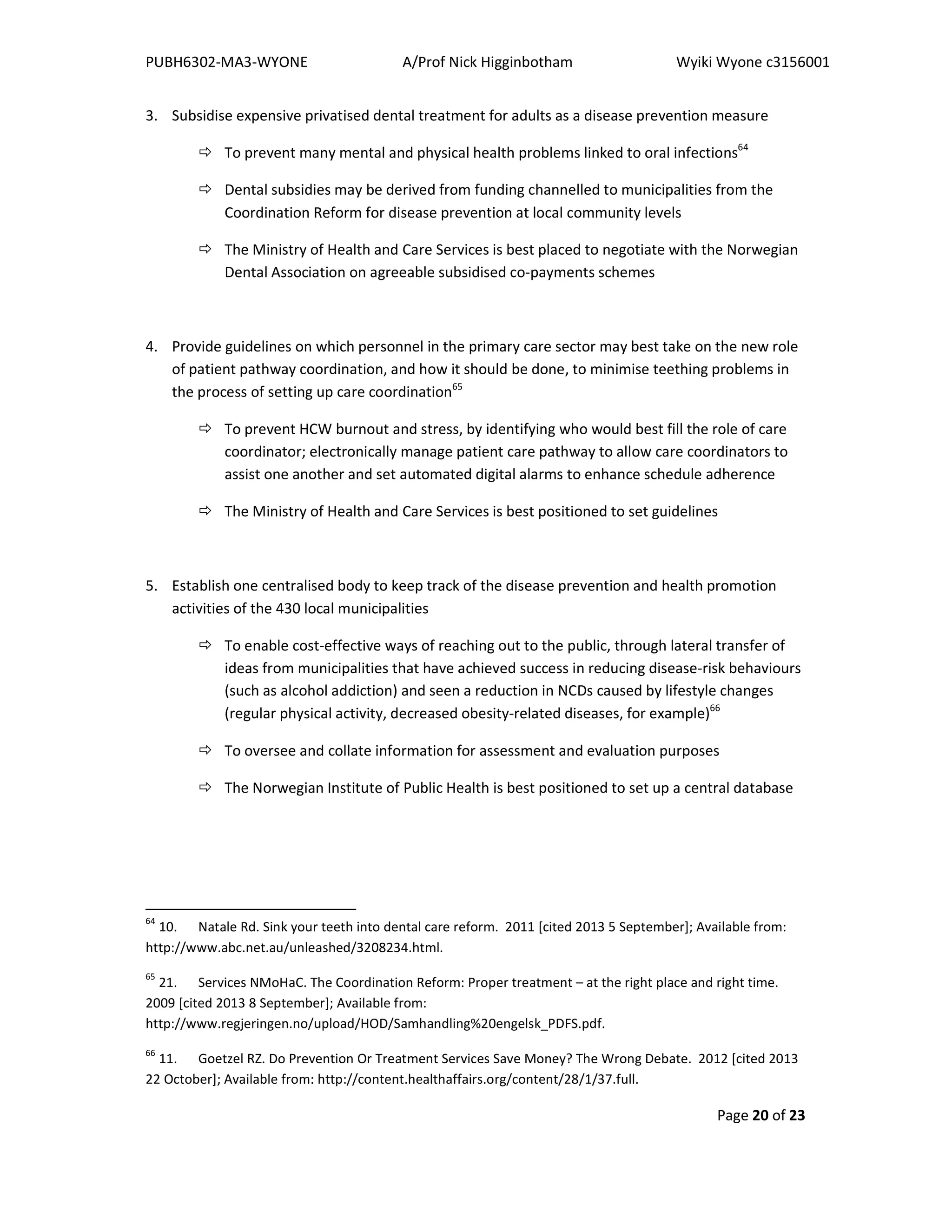 PUBH6302-MA3-WYONE A/Prof Nick Higginbotham Wyiki Wyone c3156001
Page 20 of 23
3. Subsidise expensive privatised dental treatment for adults as a disease prevention measure
To prevent many mental and physical health problems linked to oral infections64
Dental subsidies may be derived from funding channelled to municipalities from the
Coordination Reform for disease prevention at local community levels
The Ministry of Health and Care Services is best placed to negotiate with the Norwegian
Dental Association on agreeable subsidised co-payments schemes
4. Provide guidelines on which personnel in the primary care sector may best take on the new role
of patient pathway coordination, and how it should be done, to minimise teething problems in
the process of setting up care coordination65
To prevent HCW burnout and stress, by identifying who would best fill the role of care
coordinator; electronically manage patient care pathway to allow care coordinators to
assist one another and set automated digital alarms to enhance schedule adherence
The Ministry of Health and Care Services is best positioned to set guidelines
5. Establish one centralised body to keep track of the disease prevention and health promotion
activities of the 430 local municipalities
To enable cost-effective ways of reaching out to the public, through lateral transfer of
ideas from municipalities that have achieved success in reducing disease-risk behaviours
(such as alcohol addiction) and seen a reduction in NCDs caused by lifestyle changes
(regular physical activity, decreased obesity-related diseases, for example)66
To oversee and collate information for assessment and evaluation purposes
The Norwegian Institute of Public Health is best positioned to set up a central database
64
10. Natale Rd. Sink your teeth into dental care reform. 2011 [cited 2013 5 September]; Available from:
http://www.abc.net.au/unleashed/3208234.html.
65
21. Services NMoHaC. The Coordination Reform: Proper treatment – at the right place and right time.
2009 [cited 2013 8 September]; Available from:
http://www.regjeringen.no/upload/HOD/Samhandling%20engelsk_PDFS.pdf.
66
11. Goetzel RZ. Do Prevention Or Treatment Services Save Money? The Wrong Debate. 2012 [cited 2013
22 October]; Available from: http://content.healthaffairs.org/content/28/1/37.full.
 