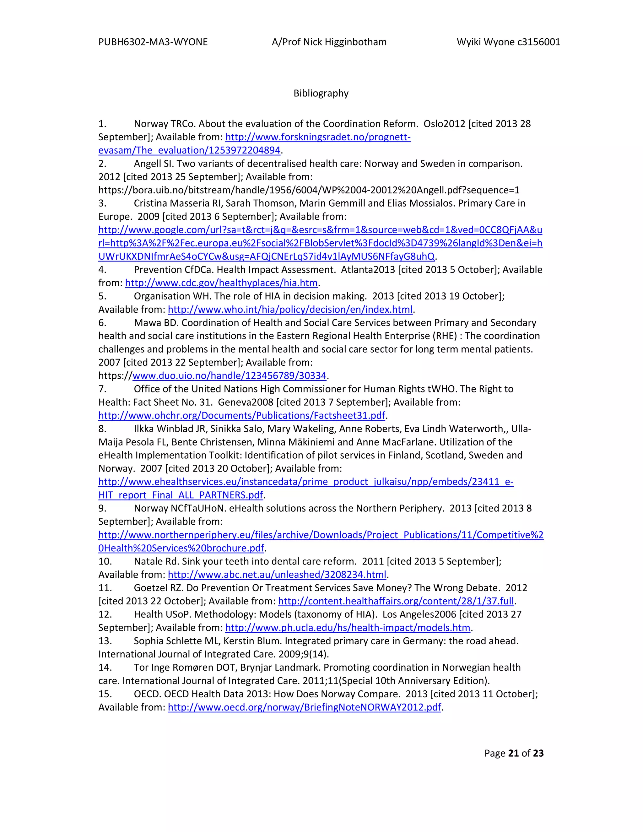 PUBH6302-MA3-WYONE A/Prof Nick Higginbotham Wyiki Wyone c3156001
Page 21 of 23
Bibliography
1. Norway TRCo. About the evaluation of the Coordination Reform. Oslo2012 [cited 2013 28
September]; Available from: http://www.forskningsradet.no/prognett-
evasam/The_evaluation/1253972204894.
2. Angell SI. Two variants of decentralised health care: Norway and Sweden in comparison.
2012 [cited 2013 25 September]; Available from:
https://bora.uib.no/bitstream/handle/1956/6004/WP%2004-20012%20Angell.pdf?sequence=1
3. Cristina Masseria RI, Sarah Thomson, Marin Gemmill and Elias Mossialos. Primary Care in
Europe. 2009 [cited 2013 6 September]; Available from:
http://www.google.com/url?sa=t&rct=j&q=&esrc=s&frm=1&source=web&cd=1&ved=0CC8QFjAA&u
rl=http%3A%2F%2Fec.europa.eu%2Fsocial%2FBlobServlet%3FdocId%3D4739%26langId%3Den&ei=h
UWrUKXDNIfmrAeS4oCYCw&usg=AFQjCNErLqS7id4v1lAyMUS6NFfayG8uhQ.
4. Prevention CfDCa. Health Impact Assessment. Atlanta2013 [cited 2013 5 October]; Available
from: http://www.cdc.gov/healthyplaces/hia.htm.
5. Organisation WH. The role of HIA in decision making. 2013 [cited 2013 19 October];
Available from: http://www.who.int/hia/policy/decision/en/index.html.
6. Mawa BD. Coordination of Health and Social Care Services between Primary and Secondary
health and social care institutions in the Eastern Regional Health Enterprise (RHE) : The coordination
challenges and problems in the mental health and social care sector for long term mental patients.
2007 [cited 2013 22 September]; Available from:
https://www.duo.uio.no/handle/123456789/30334.
7. Office of the United Nations High Commissioner for Human Rights tWHO. The Right to
Health: Fact Sheet No. 31. Geneva2008 [cited 2013 7 September]; Available from:
http://www.ohchr.org/Documents/Publications/Factsheet31.pdf.
8. Ilkka Winblad JR, Sinikka Salo, Mary Wakeling, Anne Roberts, Eva Lindh Waterworth,, Ulla-
Maija Pesola FL, Bente Christensen, Minna Mäkiniemi and Anne MacFarlane. Utilization of the
eHealth Implementation Toolkit: Identification of pilot services in Finland, Scotland, Sweden and
Norway. 2007 [cited 2013 20 October]; Available from:
http://www.ehealthservices.eu/instancedata/prime_product_julkaisu/npp/embeds/23411_e-
HIT_report_Final_ALL_PARTNERS.pdf.
9. Norway NCfTaUHoN. eHealth solutions across the Northern Periphery. 2013 [cited 2013 8
September]; Available from:
http://www.northernperiphery.eu/files/archive/Downloads/Project_Publications/11/Competitive%2
0Health%20Services%20brochure.pdf.
10. Natale Rd. Sink your teeth into dental care reform. 2011 [cited 2013 5 September];
Available from: http://www.abc.net.au/unleashed/3208234.html.
11. Goetzel RZ. Do Prevention Or Treatment Services Save Money? The Wrong Debate. 2012
[cited 2013 22 October]; Available from: http://content.healthaffairs.org/content/28/1/37.full.
12. Health USoP. Methodology: Models (taxonomy of HIA). Los Angeles2006 [cited 2013 27
September]; Available from: http://www.ph.ucla.edu/hs/health-impact/models.htm.
13. Sophia Schlette ML, Kerstin Blum. Integrated primary care in Germany: the road ahead.
International Journal of Integrated Care. 2009;9(14).
14. Tor Inge Romøren DOT, Brynjar Landmark. Promoting coordination in Norwegian health
care. International Journal of Integrated Care. 2011;11(Special 10th Anniversary Edition).
15. OECD. OECD Health Data 2013: How Does Norway Compare. 2013 [cited 2013 11 October];
Available from: http://www.oecd.org/norway/BriefingNoteNORWAY2012.pdf.
 