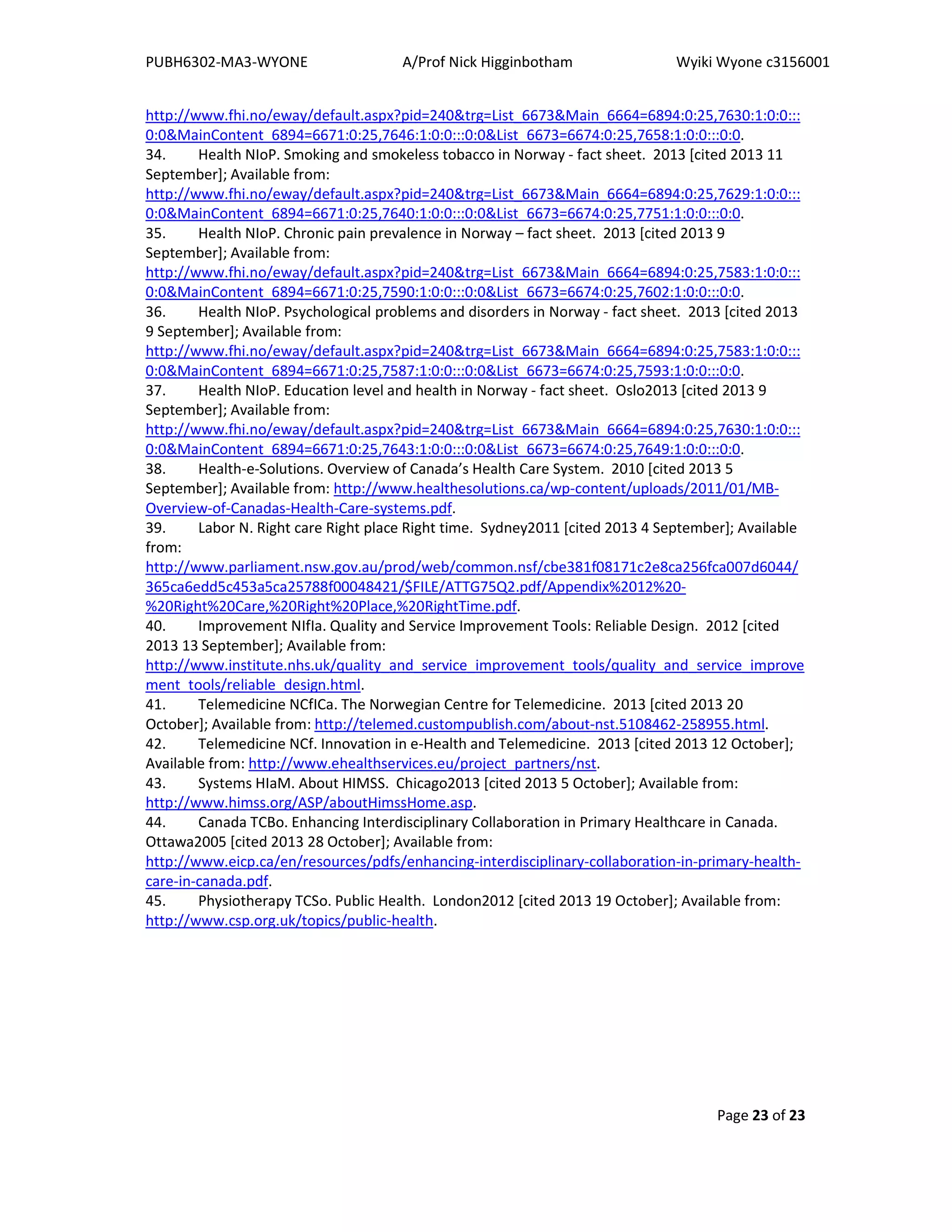 PUBH6302-MA3-WYONE A/Prof Nick Higginbotham Wyiki Wyone c3156001
Page 23 of 23
http://www.fhi.no/eway/default.aspx?pid=240&trg=List_6673&Main_6664=6894:0:25,7630:1:0:0:::
0:0&MainContent_6894=6671:0:25,7646:1:0:0:::0:0&List_6673=6674:0:25,7658:1:0:0:::0:0.
34. Health NIoP. Smoking and smokeless tobacco in Norway - fact sheet. 2013 [cited 2013 11
September]; Available from:
http://www.fhi.no/eway/default.aspx?pid=240&trg=List_6673&Main_6664=6894:0:25,7629:1:0:0:::
0:0&MainContent_6894=6671:0:25,7640:1:0:0:::0:0&List_6673=6674:0:25,7751:1:0:0:::0:0.
35. Health NIoP. Chronic pain prevalence in Norway – fact sheet. 2013 [cited 2013 9
September]; Available from:
http://www.fhi.no/eway/default.aspx?pid=240&trg=List_6673&Main_6664=6894:0:25,7583:1:0:0:::
0:0&MainContent_6894=6671:0:25,7590:1:0:0:::0:0&List_6673=6674:0:25,7602:1:0:0:::0:0.
36. Health NIoP. Psychological problems and disorders in Norway - fact sheet. 2013 [cited 2013
9 September]; Available from:
http://www.fhi.no/eway/default.aspx?pid=240&trg=List_6673&Main_6664=6894:0:25,7583:1:0:0:::
0:0&MainContent_6894=6671:0:25,7587:1:0:0:::0:0&List_6673=6674:0:25,7593:1:0:0:::0:0.
37. Health NIoP. Education level and health in Norway - fact sheet. Oslo2013 [cited 2013 9
September]; Available from:
http://www.fhi.no/eway/default.aspx?pid=240&trg=List_6673&Main_6664=6894:0:25,7630:1:0:0:::
0:0&MainContent_6894=6671:0:25,7643:1:0:0:::0:0&List_6673=6674:0:25,7649:1:0:0:::0:0.
38. Health-e-Solutions. Overview of Canada’s Health Care System. 2010 [cited 2013 5
September]; Available from: http://www.healthesolutions.ca/wp-content/uploads/2011/01/MB-
Overview-of-Canadas-Health-Care-systems.pdf.
39. Labor N. Right care Right place Right time. Sydney2011 [cited 2013 4 September]; Available
from:
http://www.parliament.nsw.gov.au/prod/web/common.nsf/cbe381f08171c2e8ca256fca007d6044/
365ca6edd5c453a5ca25788f00048421/$FILE/ATTG75Q2.pdf/Appendix%2012%20-
%20Right%20Care,%20Right%20Place,%20RightTime.pdf.
40. Improvement NIfIa. Quality and Service Improvement Tools: Reliable Design. 2012 [cited
2013 13 September]; Available from:
http://www.institute.nhs.uk/quality_and_service_improvement_tools/quality_and_service_improve
ment_tools/reliable_design.html.
41. Telemedicine NCfICa. The Norwegian Centre for Telemedicine. 2013 [cited 2013 20
October]; Available from: http://telemed.custompublish.com/about-nst.5108462-258955.html.
42. Telemedicine NCf. Innovation in e-Health and Telemedicine. 2013 [cited 2013 12 October];
Available from: http://www.ehealthservices.eu/project_partners/nst.
43. Systems HIaM. About HIMSS. Chicago2013 [cited 2013 5 October]; Available from:
http://www.himss.org/ASP/aboutHimssHome.asp.
44. Canada TCBo. Enhancing Interdisciplinary Collaboration in Primary Healthcare in Canada.
Ottawa2005 [cited 2013 28 October]; Available from:
http://www.eicp.ca/en/resources/pdfs/enhancing-interdisciplinary-collaboration-in-primary-health-
care-in-canada.pdf.
45. Physiotherapy TCSo. Public Health. London2012 [cited 2013 19 October]; Available from:
http://www.csp.org.uk/topics/public-health.
 