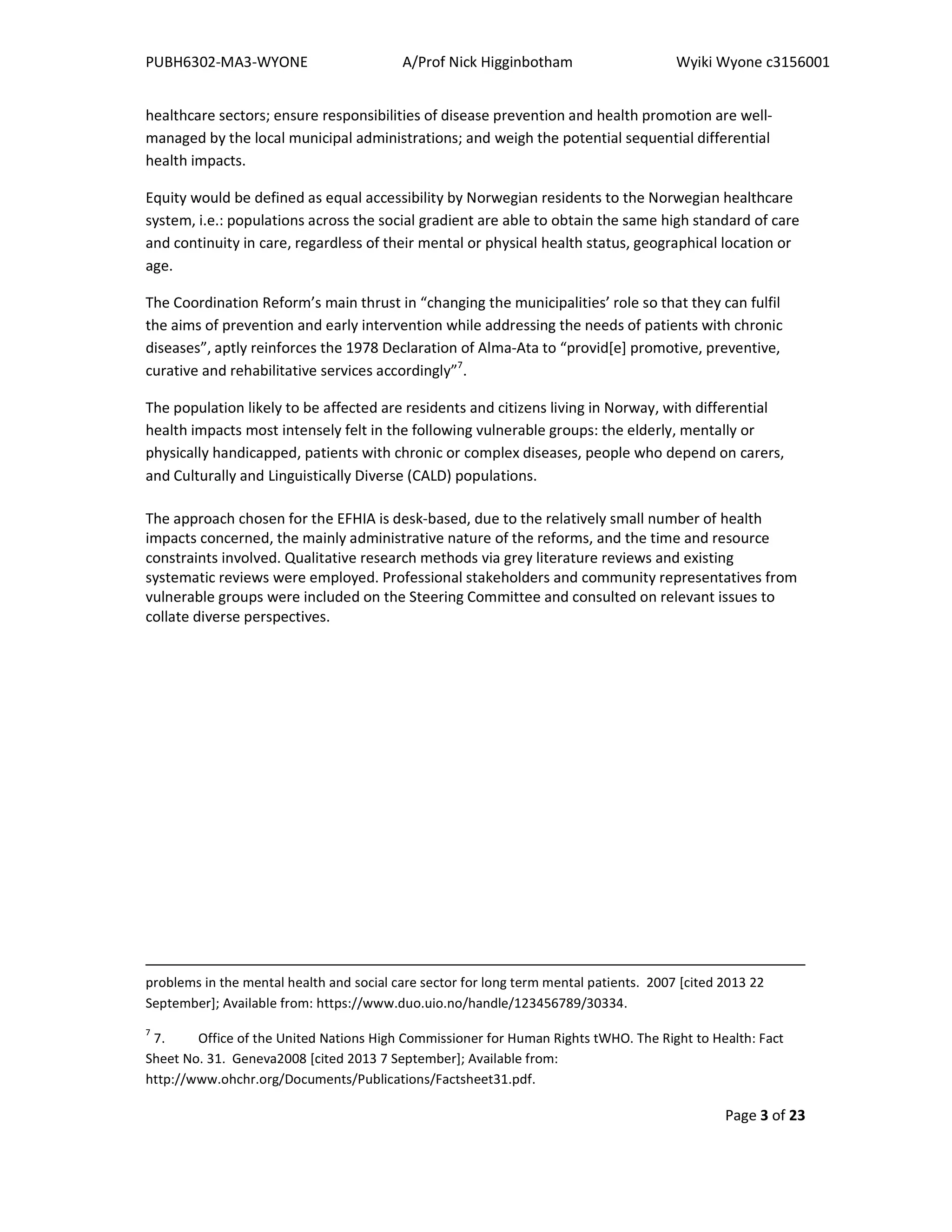 PUBH6302-MA3-WYONE A/Prof Nick Higginbotham Wyiki Wyone c3156001
Page 3 of 23
healthcare sectors; ensure responsibilities of disease prevention and health promotion are well-
managed by the local municipal administrations; and weigh the potential sequential differential
health impacts.
Equity would be defined as equal accessibility by Norwegian residents to the Norwegian healthcare
system, i.e.: populations across the social gradient are able to obtain the same high standard of care
and continuity in care, regardless of their mental or physical health status, geographical location or
age.
The Coordination Reform’s main thrust in “changing the municipalities’ role so that they can fulfil
the aims of prevention and early intervention while addressing the needs of patients with chronic
diseases”, aptly reinforces the 1978 Declaration of Alma-Ata to “provid[e] promotive, preventive,
curative and rehabilitative services accordingly”7
.
The population likely to be affected are residents and citizens living in Norway, with differential
health impacts most intensely felt in the following vulnerable groups: the elderly, mentally or
physically handicapped, patients with chronic or complex diseases, people who depend on carers,
and Culturally and Linguistically Diverse (CALD) populations.
The approach chosen for the EFHIA is desk-based, due to the relatively small number of health
impacts concerned, the mainly administrative nature of the reforms, and the time and resource
constraints involved. Qualitative research methods via grey literature reviews and existing
systematic reviews were employed. Professional stakeholders and community representatives from
vulnerable groups were included on the Steering Committee and consulted on relevant issues to
collate diverse perspectives.
problems in the mental health and social care sector for long term mental patients. 2007 [cited 2013 22
September]; Available from: https://www.duo.uio.no/handle/123456789/30334.
7
7. Office of the United Nations High Commissioner for Human Rights tWHO. The Right to Health: Fact
Sheet No. 31. Geneva2008 [cited 2013 7 September]; Available from:
http://www.ohchr.org/Documents/Publications/Factsheet31.pdf.
 