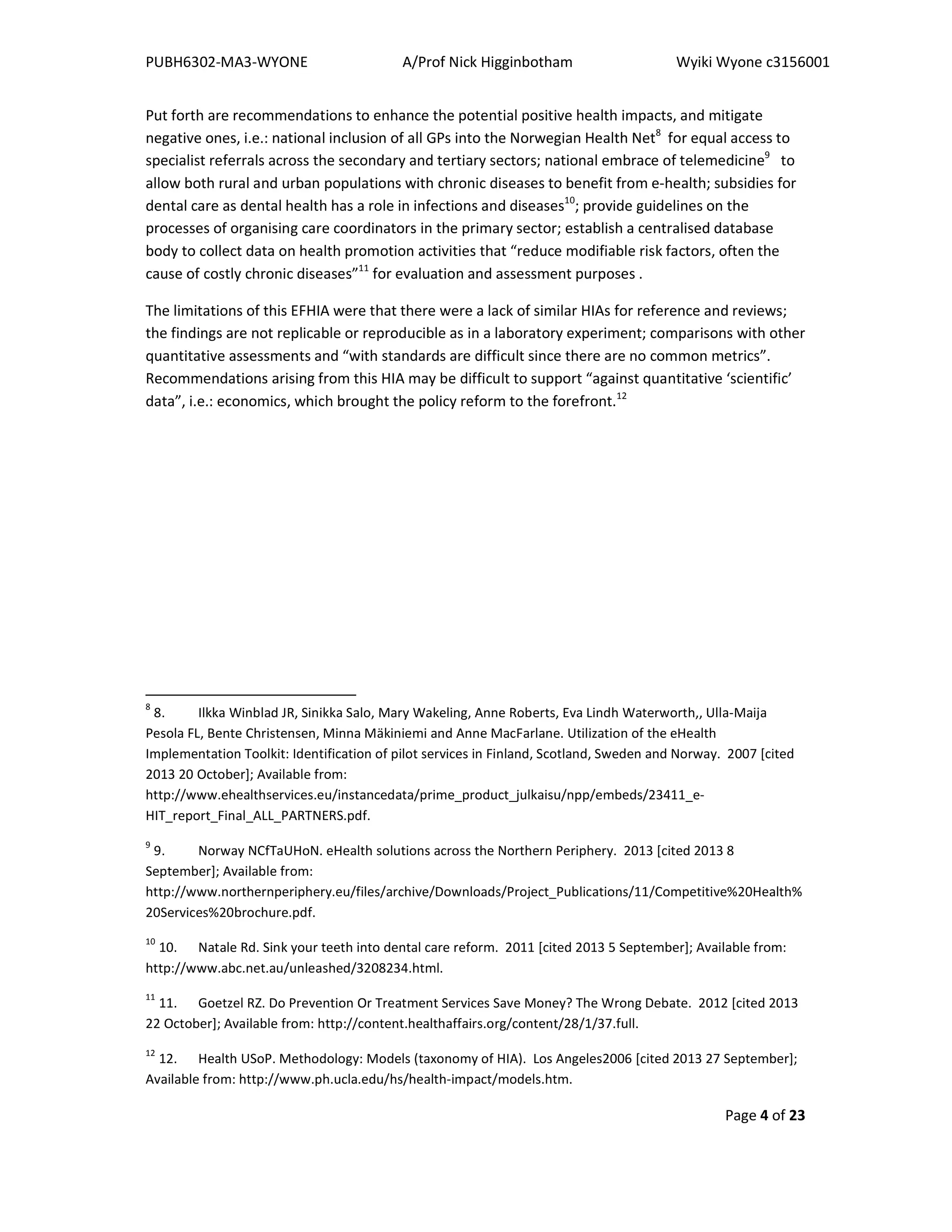 PUBH6302-MA3-WYONE A/Prof Nick Higginbotham Wyiki Wyone c3156001
Page 4 of 23
Put forth are recommendations to enhance the potential positive health impacts, and mitigate
negative ones, i.e.: national inclusion of all GPs into the Norwegian Health Net8
for equal access to
specialist referrals across the secondary and tertiary sectors; national embrace of telemedicine9
to
allow both rural and urban populations with chronic diseases to benefit from e-health; subsidies for
dental care as dental health has a role in infections and diseases10
; provide guidelines on the
processes of organising care coordinators in the primary sector; establish a centralised database
body to collect data on health promotion activities that “reduce modifiable risk factors, often the
cause of costly chronic diseases”11
for evaluation and assessment purposes .
The limitations of this EFHIA were that there were a lack of similar HIAs for reference and reviews;
the findings are not replicable or reproducible as in a laboratory experiment; comparisons with other
quantitative assessments and “with standards are difficult since there are no common metrics”.
Recommendations arising from this HIA may be difficult to support “against quantitative ‘scientific’
data”, i.e.: economics, which brought the policy reform to the forefront.12
8
8. Ilkka Winblad JR, Sinikka Salo, Mary Wakeling, Anne Roberts, Eva Lindh Waterworth,, Ulla-Maija
Pesola FL, Bente Christensen, Minna Mäkiniemi and Anne MacFarlane. Utilization of the eHealth
Implementation Toolkit: Identification of pilot services in Finland, Scotland, Sweden and Norway. 2007 [cited
2013 20 October]; Available from:
http://www.ehealthservices.eu/instancedata/prime_product_julkaisu/npp/embeds/23411_e-
HIT_report_Final_ALL_PARTNERS.pdf.
9
9. Norway NCfTaUHoN. eHealth solutions across the Northern Periphery. 2013 [cited 2013 8
September]; Available from:
http://www.northernperiphery.eu/files/archive/Downloads/Project_Publications/11/Competitive%20Health%
20Services%20brochure.pdf.
10
10. Natale Rd. Sink your teeth into dental care reform. 2011 [cited 2013 5 September]; Available from:
http://www.abc.net.au/unleashed/3208234.html.
11
11. Goetzel RZ. Do Prevention Or Treatment Services Save Money? The Wrong Debate. 2012 [cited 2013
22 October]; Available from: http://content.healthaffairs.org/content/28/1/37.full.
12
12. Health USoP. Methodology: Models (taxonomy of HIA). Los Angeles2006 [cited 2013 27 September];
Available from: http://www.ph.ucla.edu/hs/health-impact/models.htm.
 