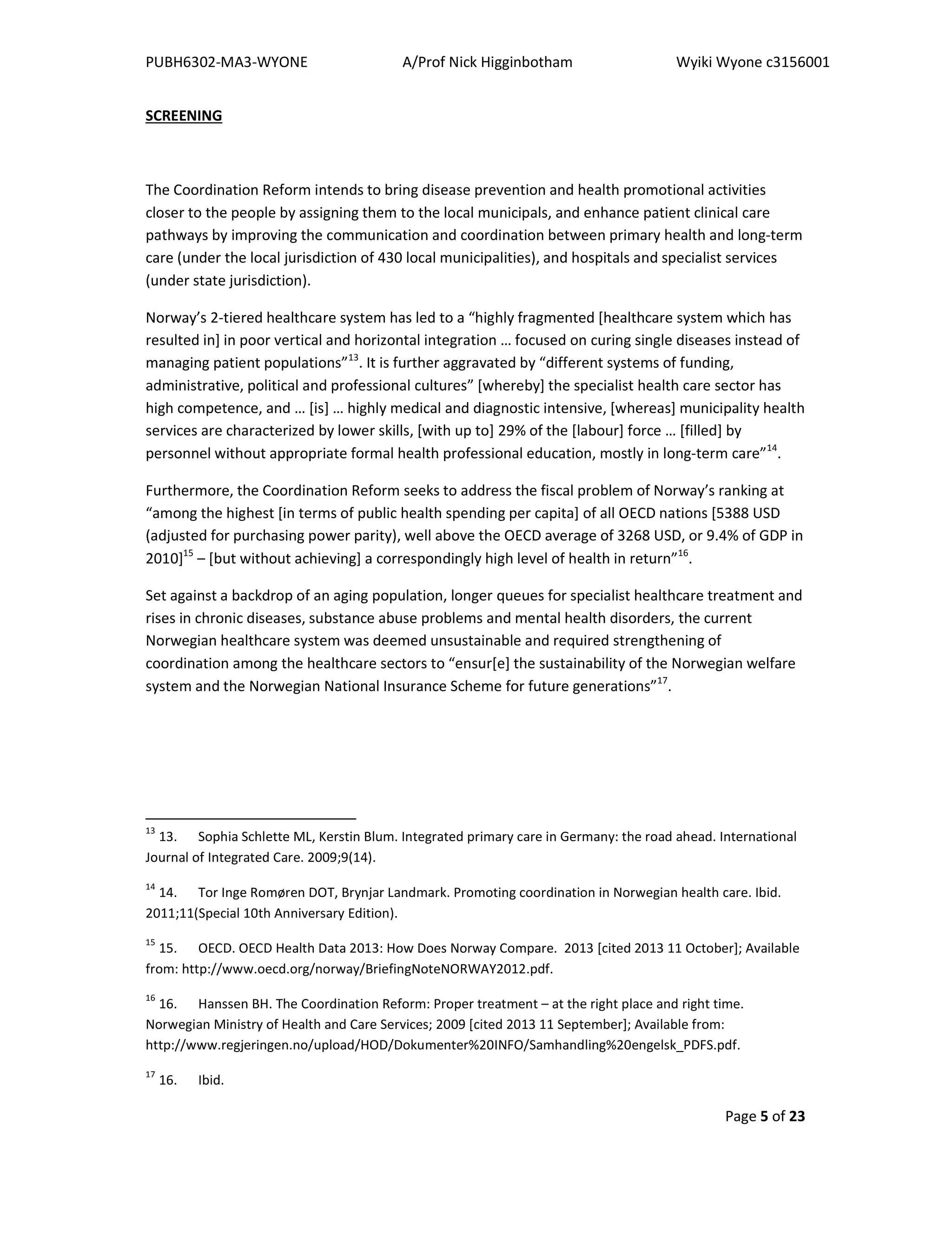 PUBH6302-MA3-WYONE A/Prof Nick Higginbotham Wyiki Wyone c3156001
Page 5 of 23
SCREENING
The Coordination Reform intends to bring disease prevention and health promotional activities
closer to the people by assigning them to the local municipals, and enhance patient clinical care
pathways by improving the communication and coordination between primary health and long-term
care (under the local jurisdiction of 430 local municipalities), and hospitals and specialist services
(under state jurisdiction).
Norway’s 2-tiered healthcare system has led to a “highly fragmented [healthcare system which has
resulted in] in poor vertical and horizontal integration … focused on curing single diseases instead of
managing patient populations”13
. It is further aggravated by “different systems of funding,
administrative, political and professional cultures” [whereby] the specialist health care sector has
high competence, and … [is] … highly medical and diagnostic intensive, [whereas] municipality health
services are characterized by lower skills, [with up to] 29% of the [labour] force … [filled] by
personnel without appropriate formal health professional education, mostly in long-term care”14
.
Furthermore, the Coordination Reform seeks to address the fiscal problem of Norway’s ranking at
“among the highest [in terms of public health spending per capita] of all OECD nations [5388 USD
(adjusted for purchasing power parity), well above the OECD average of 3268 USD, or 9.4% of GDP in
2010]15
– [but without achieving] a correspondingly high level of health in return”16
.
Set against a backdrop of an aging population, longer queues for specialist healthcare treatment and
rises in chronic diseases, substance abuse problems and mental health disorders, the current
Norwegian healthcare system was deemed unsustainable and required strengthening of
coordination among the healthcare sectors to “ensur[e] the sustainability of the Norwegian welfare
system and the Norwegian National Insurance Scheme for future generations”17
.
13
13. Sophia Schlette ML, Kerstin Blum. Integrated primary care in Germany: the road ahead. International
Journal of Integrated Care. 2009;9(14).
14
14. Tor Inge Romøren DOT, Brynjar Landmark. Promoting coordination in Norwegian health care. Ibid.
2011;11(Special 10th Anniversary Edition).
15
15. OECD. OECD Health Data 2013: How Does Norway Compare. 2013 [cited 2013 11 October]; Available
from: http://www.oecd.org/norway/BriefingNoteNORWAY2012.pdf.
16
16. Hanssen BH. The Coordination Reform: Proper treatment – at the right place and right time.
Norwegian Ministry of Health and Care Services; 2009 [cited 2013 11 September]; Available from:
http://www.regjeringen.no/upload/HOD/Dokumenter%20INFO/Samhandling%20engelsk_PDFS.pdf.
17
16. Ibid.
 