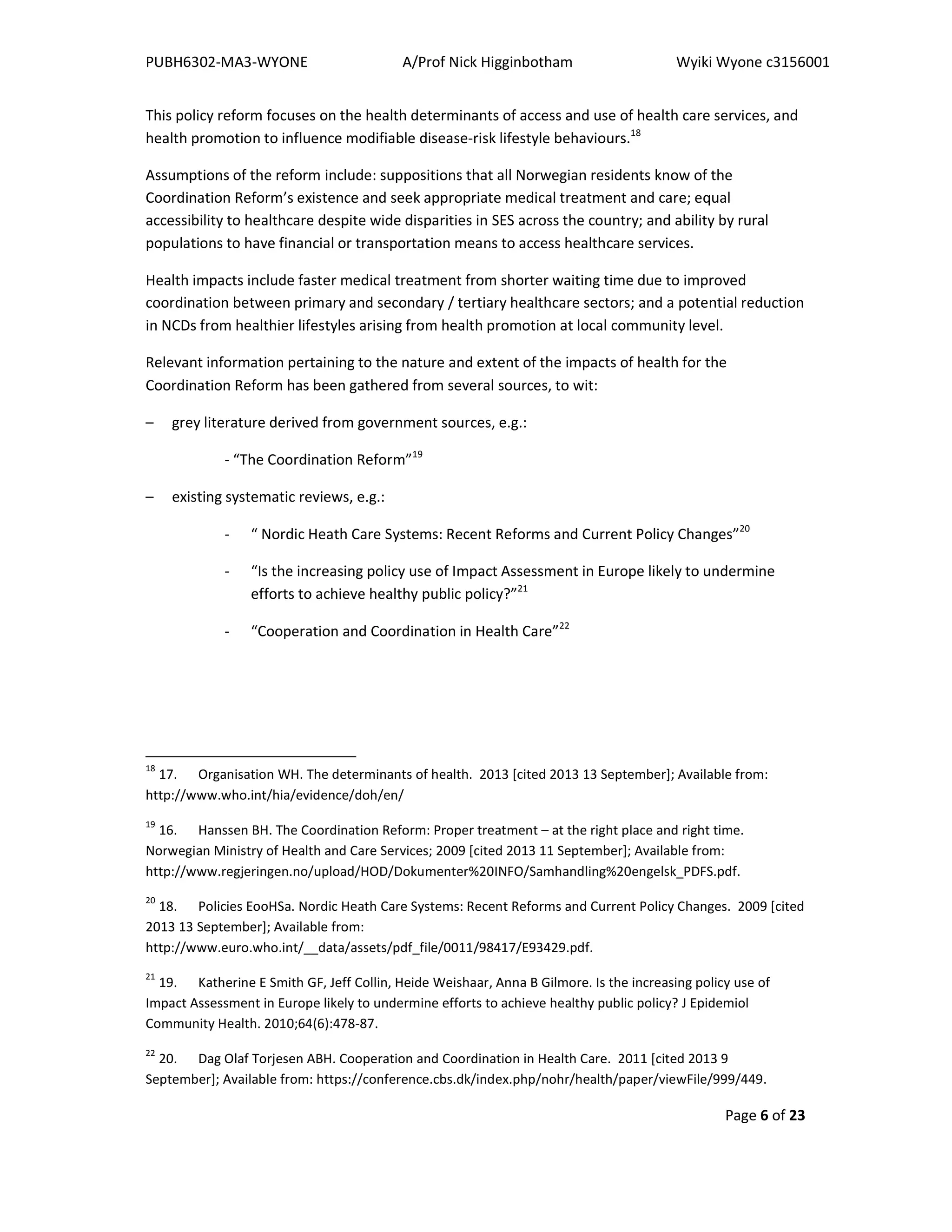 PUBH6302-MA3-WYONE A/Prof Nick Higginbotham Wyiki Wyone c3156001
Page 6 of 23
This policy reform focuses on the health determinants of access and use of health care services, and
health promotion to influence modifiable disease-risk lifestyle behaviours.18
Assumptions of the reform include: suppositions that all Norwegian residents know of the
Coordination Reform’s existence and seek appropriate medical treatment and care; equal
accessibility to healthcare despite wide disparities in SES across the country; and ability by rural
populations to have financial or transportation means to access healthcare services.
Health impacts include faster medical treatment from shorter waiting time due to improved
coordination between primary and secondary / tertiary healthcare sectors; and a potential reduction
in NCDs from healthier lifestyles arising from health promotion at local community level.
Relevant information pertaining to the nature and extent of the impacts of health for the
Coordination Reform has been gathered from several sources, to wit:
– grey literature derived from government sources, e.g.:
- “The Coordination Reform”19
– existing systematic reviews, e.g.:
- “ Nordic Heath Care Systems: Recent Reforms and Current Policy Changes”20
- “Is the increasing policy use of Impact Assessment in Europe likely to undermine
efforts to achieve healthy public policy?”21
- “Cooperation and Coordination in Health Care”22
18
17. Organisation WH. The determinants of health. 2013 [cited 2013 13 September]; Available from:
http://www.who.int/hia/evidence/doh/en/
19
16. Hanssen BH. The Coordination Reform: Proper treatment – at the right place and right time.
Norwegian Ministry of Health and Care Services; 2009 [cited 2013 11 September]; Available from:
http://www.regjeringen.no/upload/HOD/Dokumenter%20INFO/Samhandling%20engelsk_PDFS.pdf.
20
18. Policies EooHSa. Nordic Heath Care Systems: Recent Reforms and Current Policy Changes. 2009 [cited
2013 13 September]; Available from:
http://www.euro.who.int/__data/assets/pdf_file/0011/98417/E93429.pdf.
21
19. Katherine E Smith GF, Jeff Collin, Heide Weishaar, Anna B Gilmore. Is the increasing policy use of
Impact Assessment in Europe likely to undermine efforts to achieve healthy public policy? J Epidemiol
Community Health. 2010;64(6):478-87.
22
20. Dag Olaf Torjesen ABH. Cooperation and Coordination in Health Care. 2011 [cited 2013 9
September]; Available from: https://conference.cbs.dk/index.php/nohr/health/paper/viewFile/999/449.
 
