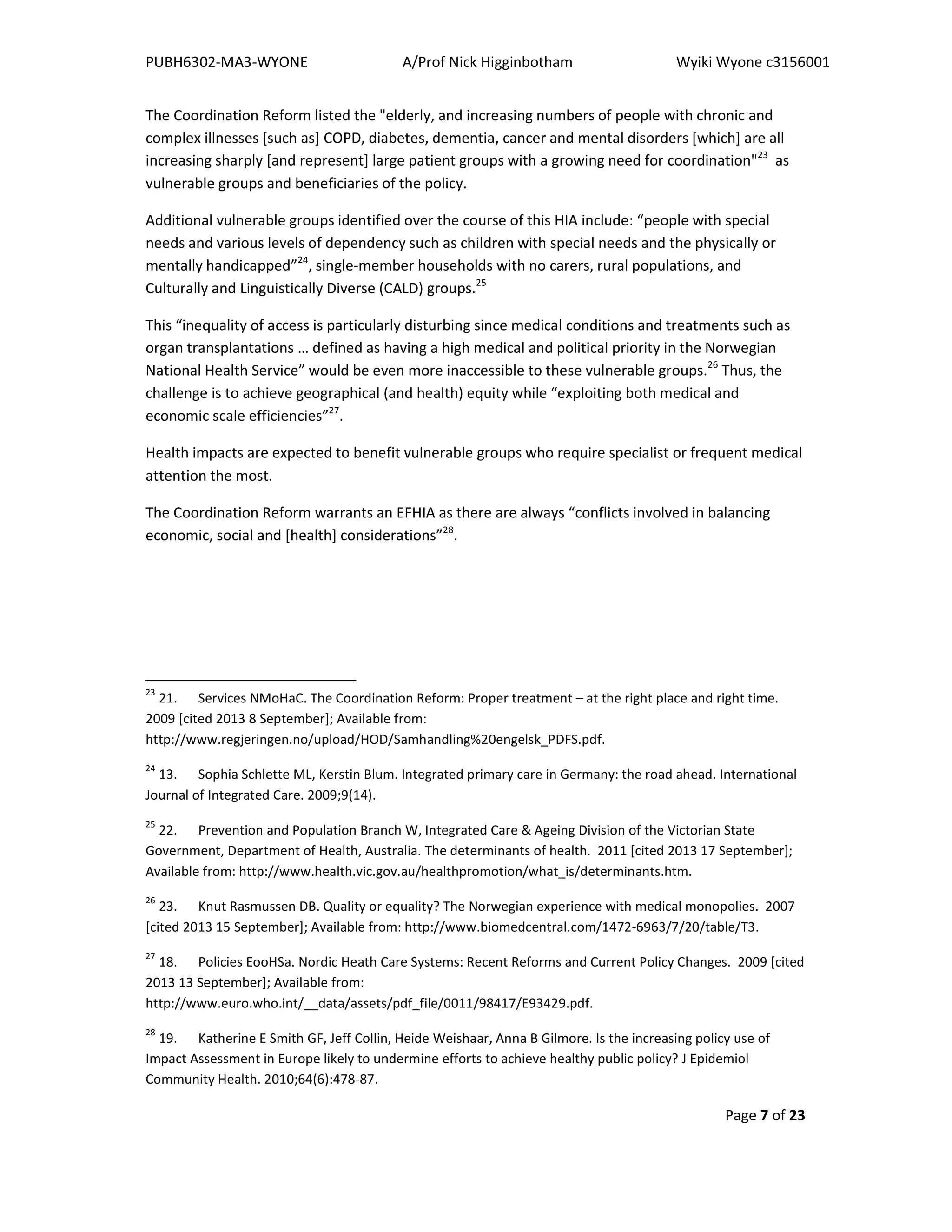 PUBH6302-MA3-WYONE A/Prof Nick Higginbotham Wyiki Wyone c3156001
Page 7 of 23
The Coordination Reform listed the "elderly, and increasing numbers of people with chronic and
complex illnesses [such as] COPD, diabetes, dementia, cancer and mental disorders [which] are all
increasing sharply [and represent] large patient groups with a growing need for coordination"23
as
vulnerable groups and beneficiaries of the policy.
Additional vulnerable groups identified over the course of this HIA include: “people with special
needs and various levels of dependency such as children with special needs and the physically or
mentally handicapped”24
, single-member households with no carers, rural populations, and
Culturally and Linguistically Diverse (CALD) groups.25
This “inequality of access is particularly disturbing since medical conditions and treatments such as
organ transplantations … defined as having a high medical and political priority in the Norwegian
National Health Service” would be even more inaccessible to these vulnerable groups.26
Thus, the
challenge is to achieve geographical (and health) equity while “exploiting both medical and
economic scale efficiencies”27
.
Health impacts are expected to benefit vulnerable groups who require specialist or frequent medical
attention the most.
The Coordination Reform warrants an EFHIA as there are always “conflicts involved in balancing
economic, social and [health] considerations”28
.
23
21. Services NMoHaC. The Coordination Reform: Proper treatment – at the right place and right time.
2009 [cited 2013 8 September]; Available from:
http://www.regjeringen.no/upload/HOD/Samhandling%20engelsk_PDFS.pdf.
24
13. Sophia Schlette ML, Kerstin Blum. Integrated primary care in Germany: the road ahead. International
Journal of Integrated Care. 2009;9(14).
25
22. Prevention and Population Branch W, Integrated Care & Ageing Division of the Victorian State
Government, Department of Health, Australia. The determinants of health. 2011 [cited 2013 17 September];
Available from: http://www.health.vic.gov.au/healthpromotion/what_is/determinants.htm.
26
23. Knut Rasmussen DB. Quality or equality? The Norwegian experience with medical monopolies. 2007
[cited 2013 15 September]; Available from: http://www.biomedcentral.com/1472-6963/7/20/table/T3.
27
18. Policies EooHSa. Nordic Heath Care Systems: Recent Reforms and Current Policy Changes. 2009 [cited
2013 13 September]; Available from:
http://www.euro.who.int/__data/assets/pdf_file/0011/98417/E93429.pdf.
28
19. Katherine E Smith GF, Jeff Collin, Heide Weishaar, Anna B Gilmore. Is the increasing policy use of
Impact Assessment in Europe likely to undermine efforts to achieve healthy public policy? J Epidemiol
Community Health. 2010;64(6):478-87.
 