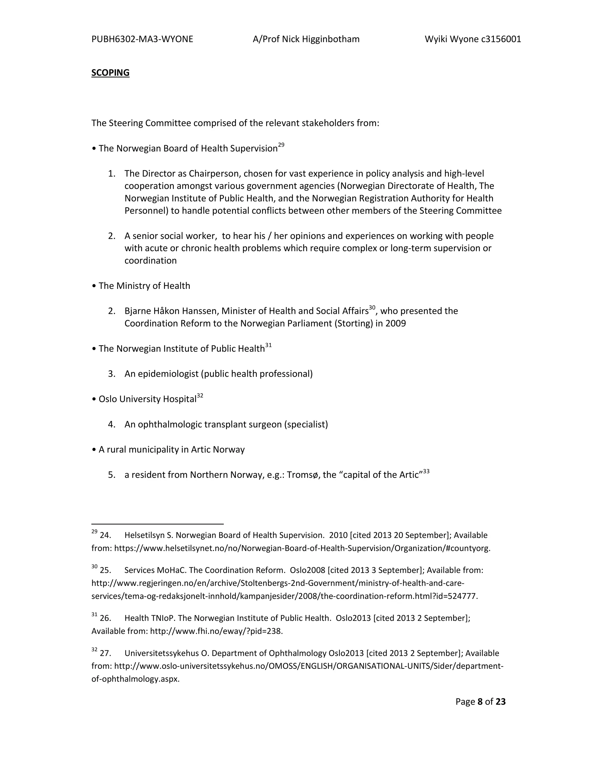 PUBH6302-MA3-WYONE A/Prof Nick Higginbotham Wyiki Wyone c3156001
Page 8 of 23
SCOPING
The Steering Committee comprised of the relevant stakeholders from:
• The Norwegian Board of Health Supervision29
1. The Director as Chairperson, chosen for vast experience in policy analysis and high-level
cooperation amongst various government agencies (Norwegian Directorate of Health, The
Norwegian Institute of Public Health, and the Norwegian Registration Authority for Health
Personnel) to handle potential conflicts between other members of the Steering Committee
2. A senior social worker, to hear his / her opinions and experiences on working with people
with acute or chronic health problems which require complex or long-term supervision or
coordination
• The Ministry of Health
2. Bjarne Håkon Hanssen, Minister of Health and Social Affairs30
, who presented the
Coordination Reform to the Norwegian Parliament (Storting) in 2009
• The Norwegian Institute of Public Health31
3. An epidemiologist (public health professional)
• Oslo University Hospital32
4. An ophthalmologic transplant surgeon (specialist)
• A rural municipality in Artic Norway
5. a resident from Northern Norway, e.g.: Tromsø, the “capital of the Artic”33
29
24. Helsetilsyn S. Norwegian Board of Health Supervision. 2010 [cited 2013 20 September]; Available
from: https://www.helsetilsynet.no/no/Norwegian-Board-of-Health-Supervision/Organization/#countyorg.
30
25. Services MoHaC. The Coordination Reform. Oslo2008 [cited 2013 3 September]; Available from:
http://www.regjeringen.no/en/archive/Stoltenbergs-2nd-Government/ministry-of-health-and-care-
services/tema-og-redaksjonelt-innhold/kampanjesider/2008/the-coordination-reform.html?id=524777.
31
26. Health TNIoP. The Norwegian Institute of Public Health. Oslo2013 [cited 2013 2 September];
Available from: http://www.fhi.no/eway/?pid=238.
32
27. Universitetssykehus O. Department of Ophthalmology Oslo2013 [cited 2013 2 September]; Available
from: http://www.oslo-universitetssykehus.no/OMOSS/ENGLISH/ORGANISATIONAL-UNITS/Sider/department-
of-ophthalmology.aspx.
 
